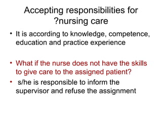 Accepting responsibilities for
?nursing care
• It is according to knowledge, competence,
education and practice experience
• What if the nurse does not have the skills
to give care to the assigned patient?
• s/he is responsible to inform the
supervisor and refuse the assignment

 