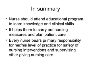 In summary
• Nurse should attend educational program
to learn knowledge and clinical skills
• It helps them to carry out nursing
measures and plan patient care
• Every nurse bears primary responsibility
for her/his level of practice for safety of
nursing interventions and supervising
other giving nursing care.

 