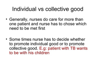 Individual vs collective good
• Generally, nurses do care for more than
one patient and nurse has to chose which
need to be met first
• Some times nurse has to decide whether
to promote individual good or to promote
collective good. E.g: patient with TB wants
to be with his children

 
