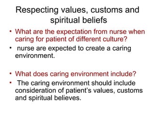 Respecting values, customs and
spiritual beliefs
• What are the expectation from nurse when
caring for patient of different culture?
• nurse are expected to create a caring
environment.
• What does caring environment include?
• The caring environment should include
consideration of patient’s values, customs
and spiritual believes.

 