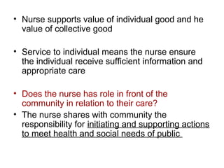 • Nurse supports value of individual good and he
value of collective good
• Service to individual means the nurse ensure
the individual receive sufficient information and
appropriate care
• Does the nurse has role in front of the
community in relation to their care?
• The nurse shares with community the
responsibility for initiating and supporting actions
to meet health and social needs of public

 