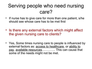 Serving people who need nursing
care?
• If nurse has to give care for more than one patient, s/he
should see whose care has to be met first

• Is there any external factors which might affect
the given nursing care to clients?
• Yes, Some times nursing care to people is influenced by
external factors as: access to healthcare, or ability to
pay, available resources…………. This can cause that
some of the needs might not be met.

 