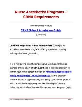 Nurse Anesthetist Programs
              CRNA Requirements

                                       Recommended Website

                     CRNA School Admission Guide
                                                 (Click to visit)




Certified Registered Nurse Anesthetists [CRNA] is an
accredited anesthesia program, offering specialized nursing
training after basic graduation.



It is a well paying anesthetist s program which commands an
average annual salary of $168,500 and is the best program to
further your future career through an American Association of
Nurse Anesthetists [AANA] credential. As the program
provides lucrative opportunities, it is highly competitive, proof of
which is visible through programs like
University, Our Lady of Lourdes Nurse Anesthesia Program [NAP].




Nurse Anesthetist Programs   CRNA Requirements                      Page 1
 