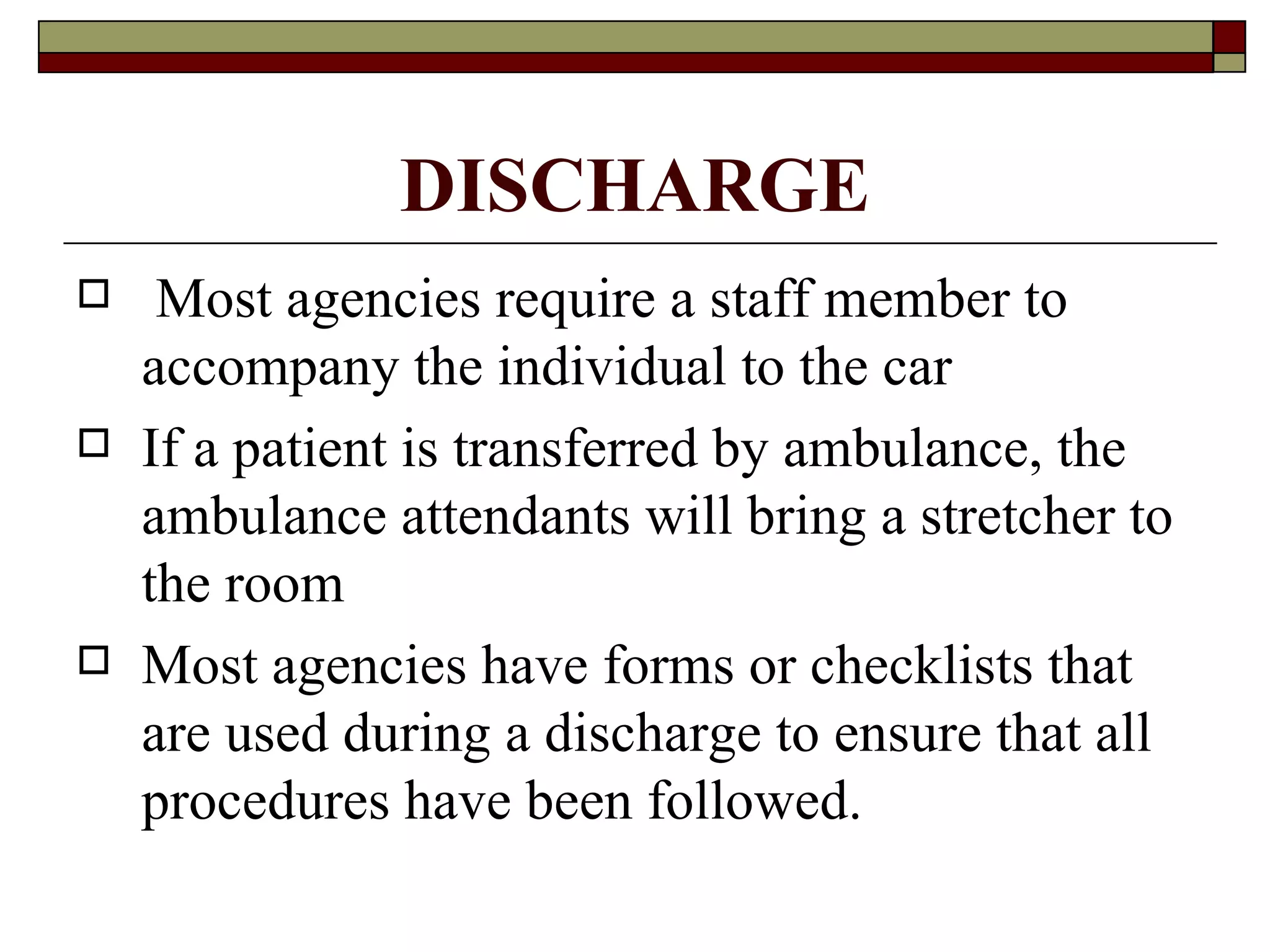 DISCHARGE
    Most agencies require a staff member to
    accompany the individual to the car
   If a patient is transferred by ambulance, the
    ambulance attendants will bring a stretcher to
    the room
   Most agencies have forms or checklists that
    are used during a discharge to ensure that all
    procedures have been followed.
 