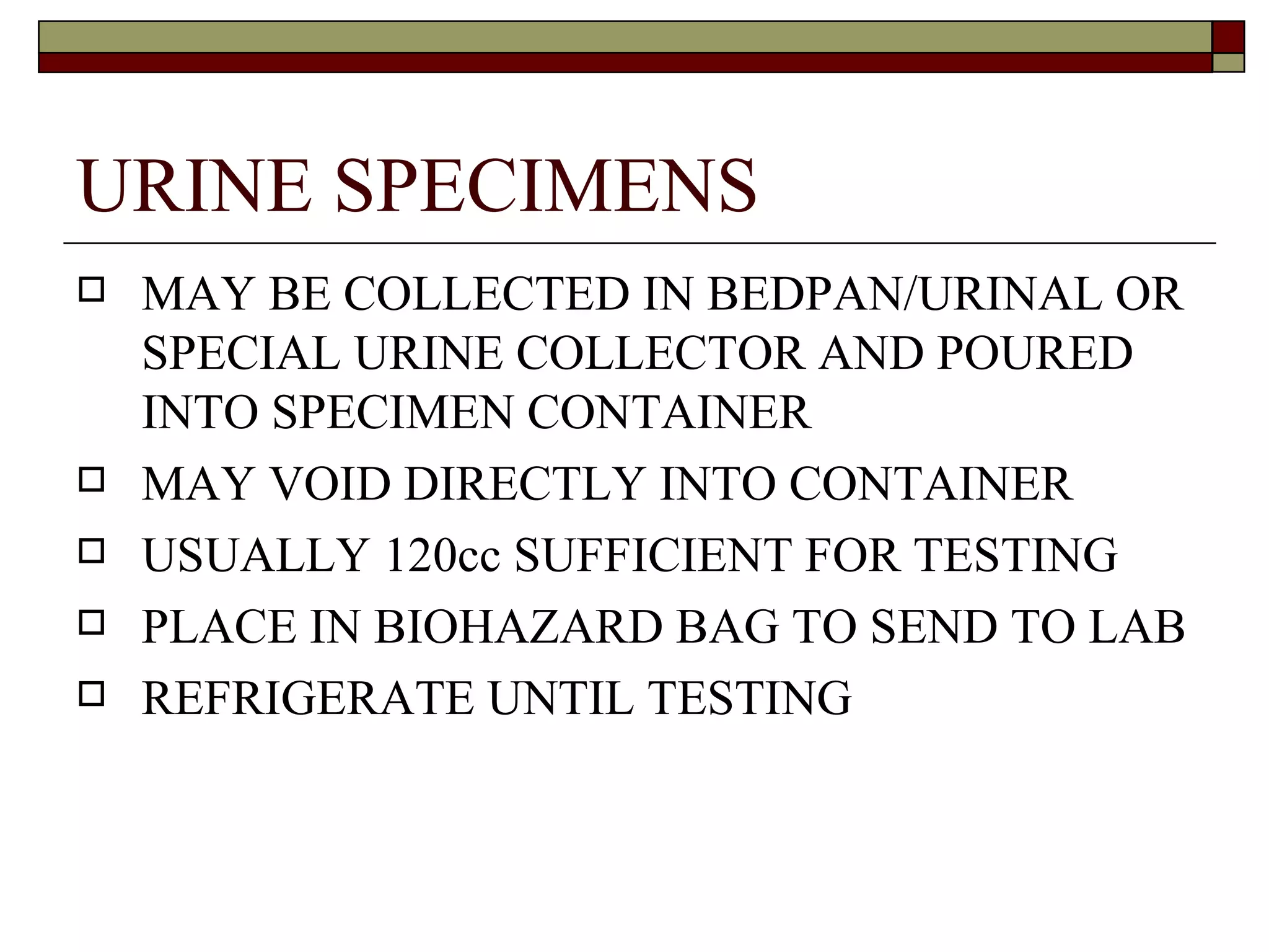 URINE SPECIMENS
   MAY BE COLLECTED IN BEDPAN/URINAL OR
    SPECIAL URINE COLLECTOR AND POURED
    INTO SPECIMEN CONTAINER
   MAY VOID DIRECTLY INTO CONTAINER
   USUALLY 120cc SUFFICIENT FOR TESTING
   PLACE IN BIOHAZARD BAG TO SEND TO LAB
   REFRIGERATE UNTIL TESTING
 