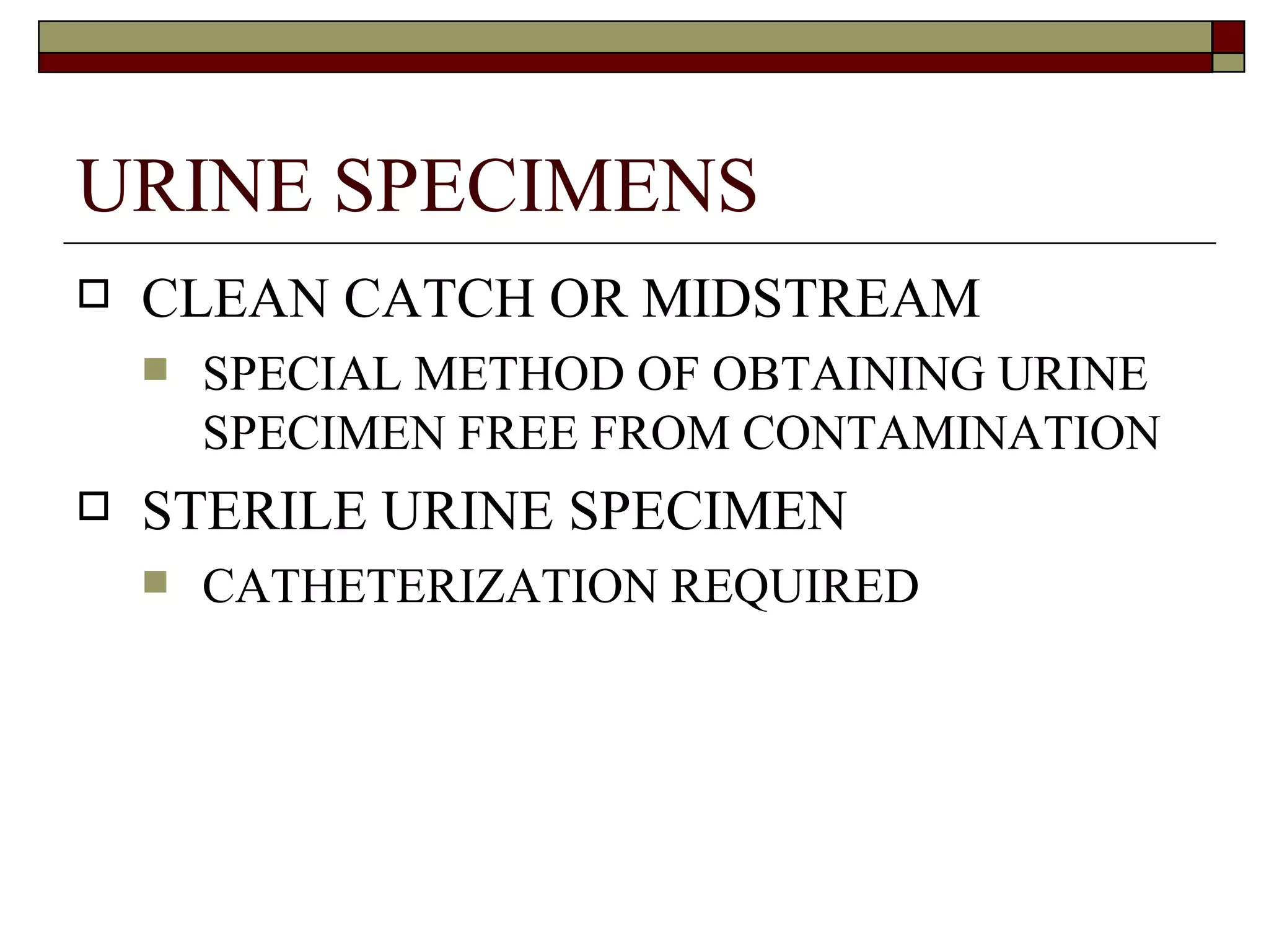 URINE SPECIMENS
   CLEAN CATCH OR MIDSTREAM
       SPECIAL METHOD OF OBTAINING URINE
        SPECIMEN FREE FROM CONTAMINATION
   STERILE URINE SPECIMEN
       CATHETERIZATION REQUIRED
 