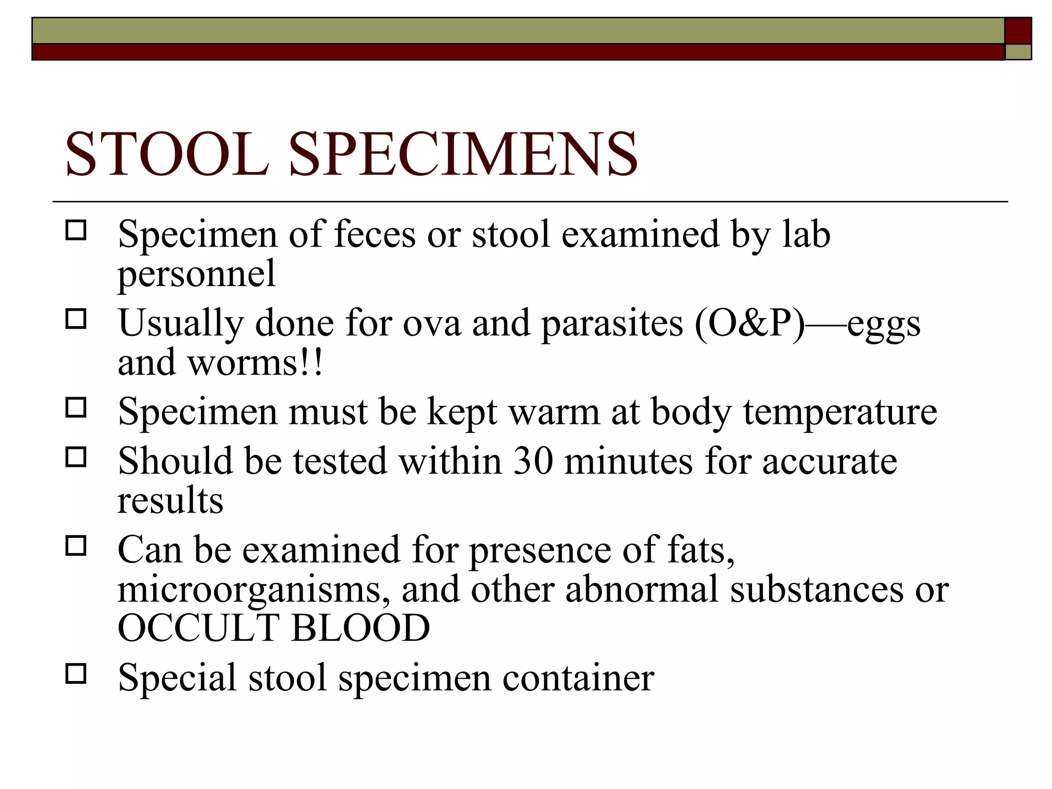 STOOL SPECIMENS
   Specimen of feces or stool examined by lab
    personnel
   Usually done for ova and parasites (O&P)—eggs
    and worms!!
   Specimen must be kept warm at body temperature
   Should be tested within 30 minutes for accurate
    results
   Can be examined for presence of fats,
    microorganisms, and other abnormal substances or
    OCCULT BLOOD
   Special stool specimen container
 