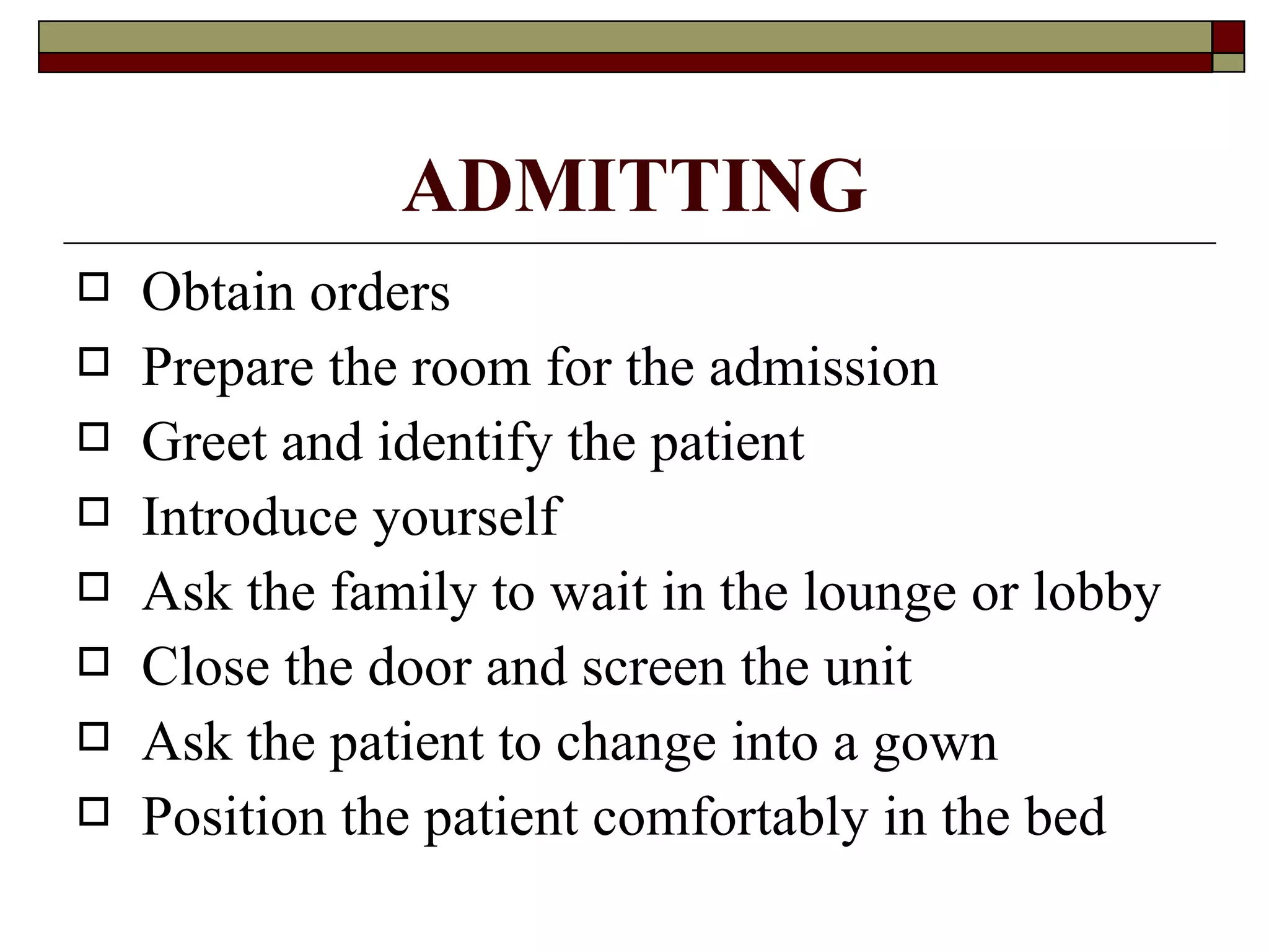 ADMITTING
   Obtain orders
   Prepare the room for the admission
   Greet and identify the patient
   Introduce yourself
   Ask the family to wait in the lounge or lobby
   Close the door and screen the unit
   Ask the patient to change into a gown
   Position the patient comfortably in the bed
 