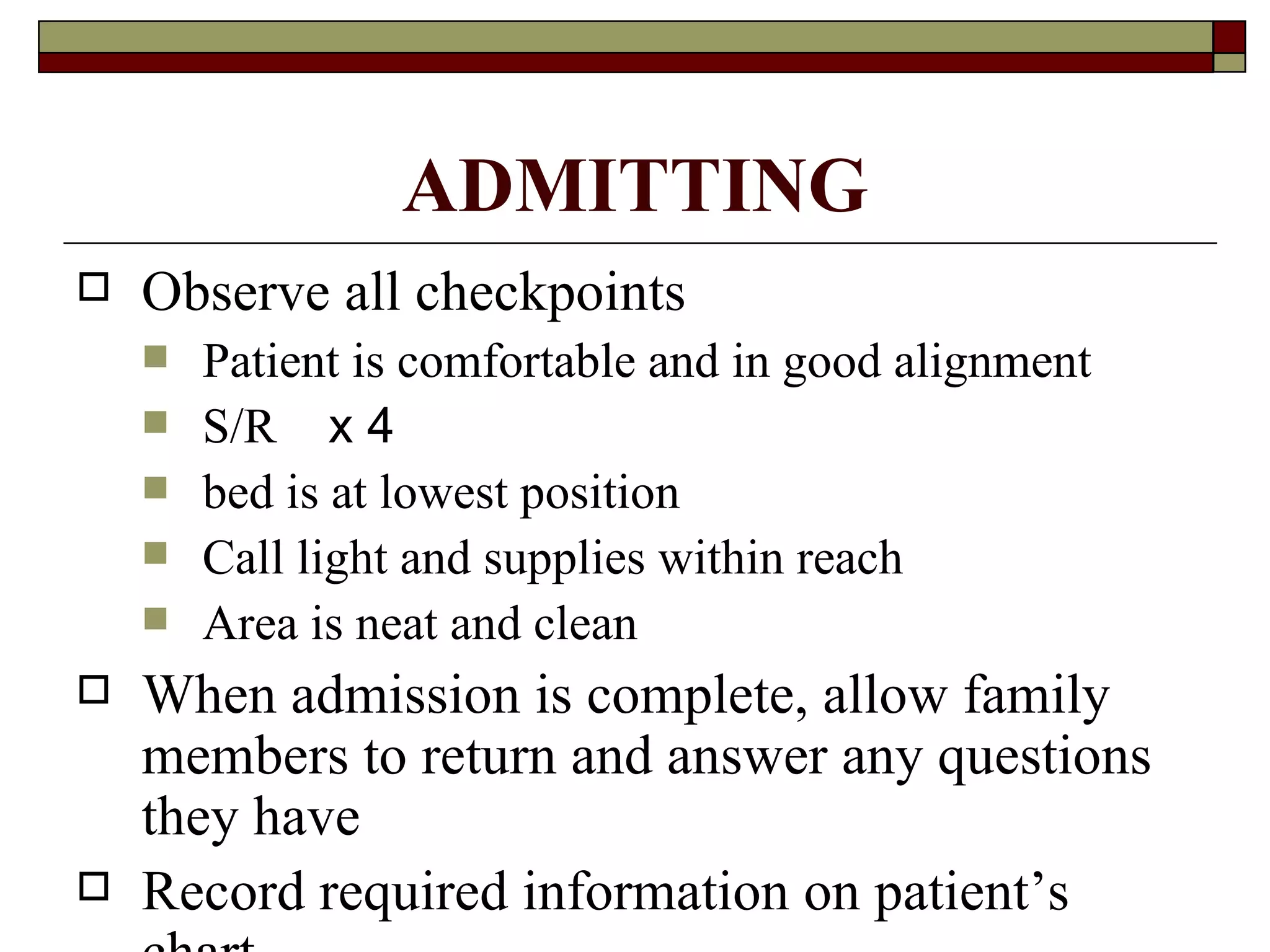 ADMITTING
   Observe all checkpoints
       Patient is comfortable and in good alignment
       S/R x 4
       bed is at lowest position
       Call light and supplies within reach
       Area is neat and clean
   When admission is complete, allow family
    members to return and answer any questions
    they have
   Record required information on patient’s
 