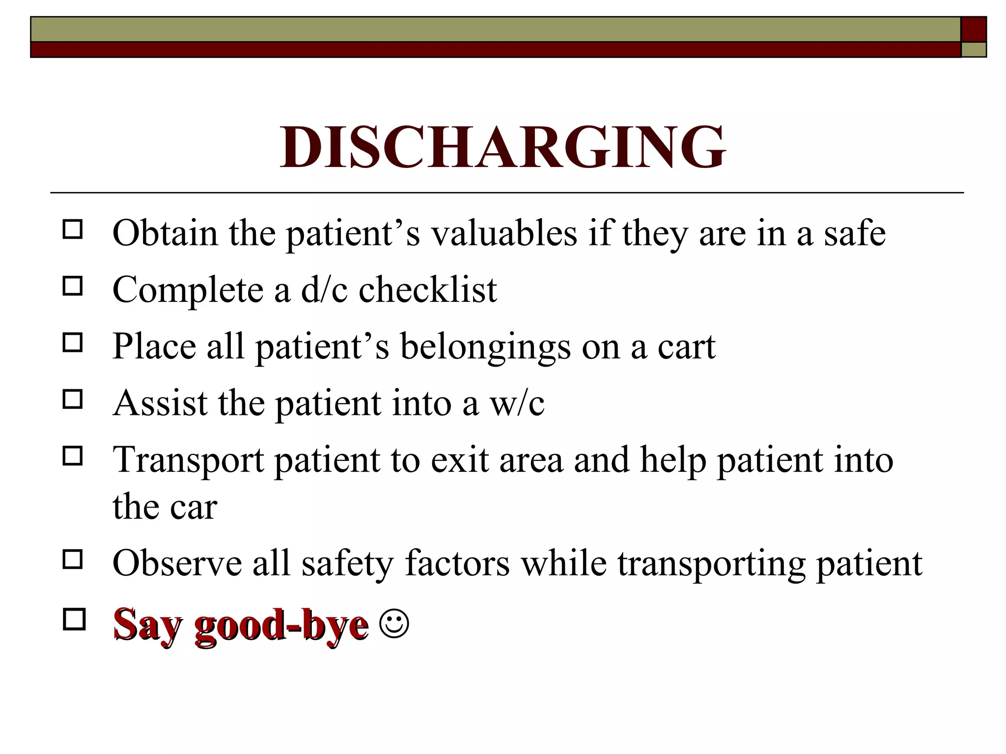 DISCHARGING
   Obtain the patient’s valuables if they are in a safe
   Complete a d/c checklist
   Place all patient’s belongings on a cart
   Assist the patient into a w/c
   Transport patient to exit area and help patient into
    the car
   Observe all safety factors while transporting patient
   Say good-bye 
 