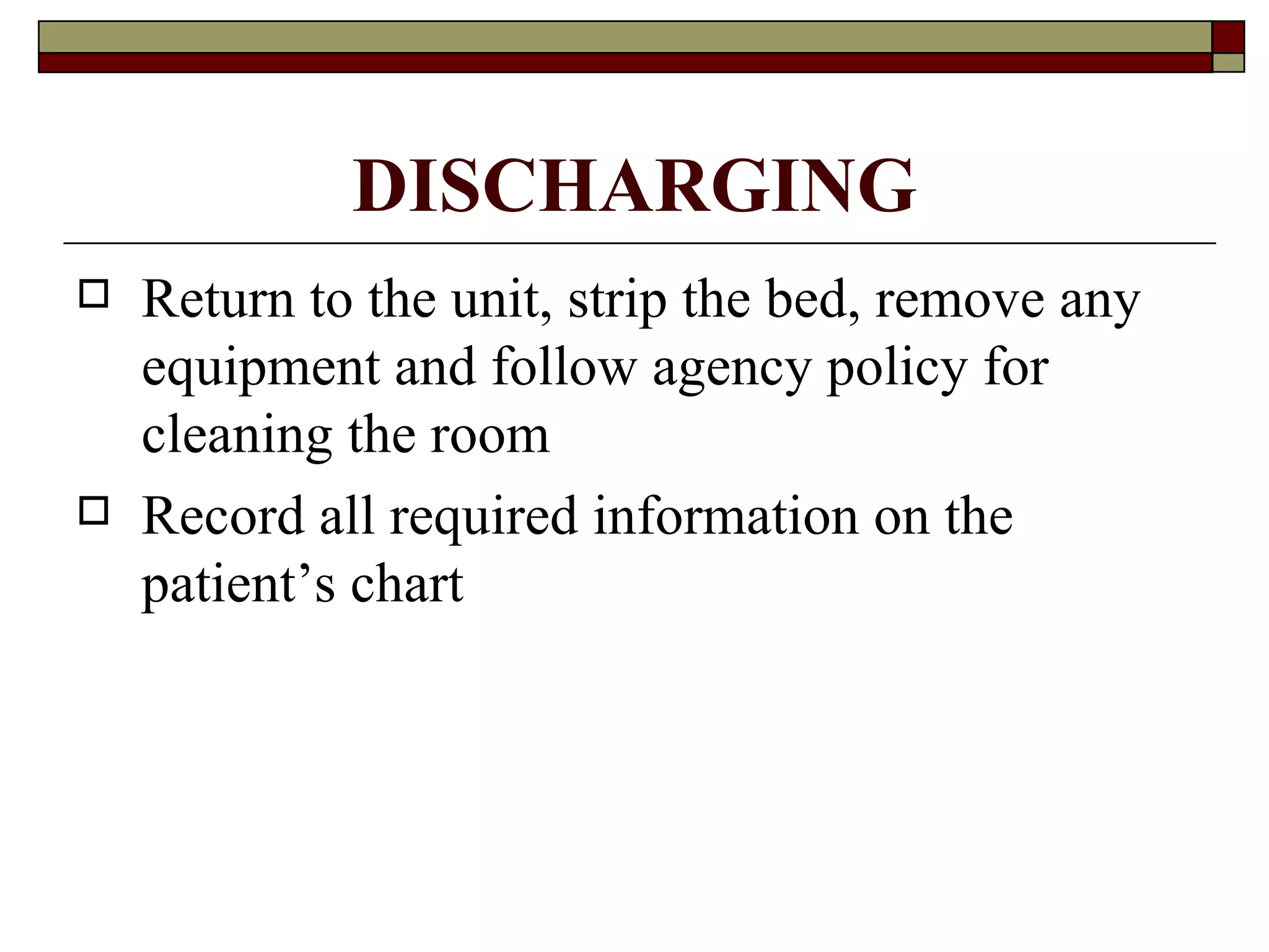 DISCHARGING
   Return to the unit, strip the bed, remove any
    equipment and follow agency policy for
    cleaning the room
   Record all required information on the
    patient’s chart
 