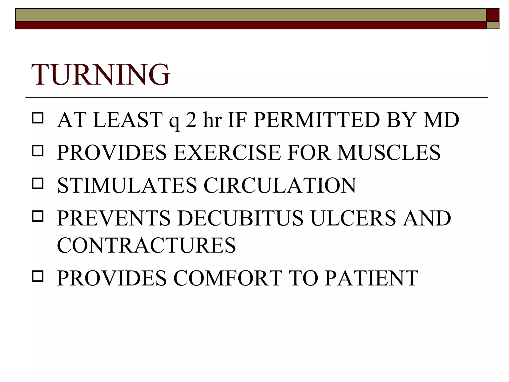 TURNING
   AT LEAST q 2 hr IF PERMITTED BY MD
   PROVIDES EXERCISE FOR MUSCLES
   STIMULATES CIRCULATION
   PREVENTS DECUBITUS ULCERS AND
    CONTRACTURES
   PROVIDES COMFORT TO PATIENT
 