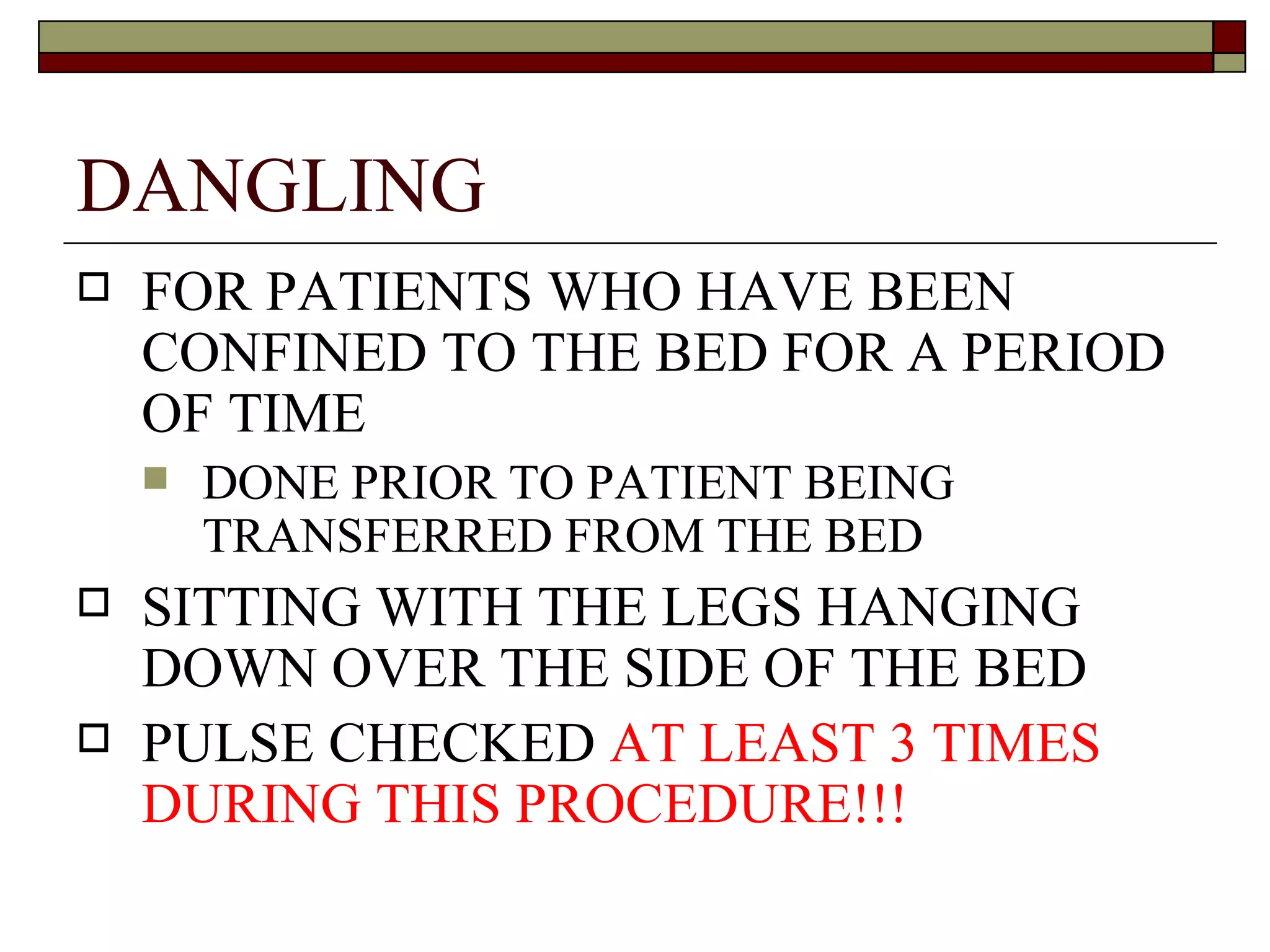 DANGLING
   FOR PATIENTS WHO HAVE BEEN
    CONFINED TO THE BED FOR A PERIOD
    OF TIME
       DONE PRIOR TO PATIENT BEING
        TRANSFERRED FROM THE BED
   SITTING WITH THE LEGS HANGING
    DOWN OVER THE SIDE OF THE BED
   PULSE CHECKED AT LEAST 3 TIMES
    DURING THIS PROCEDURE!!!
 