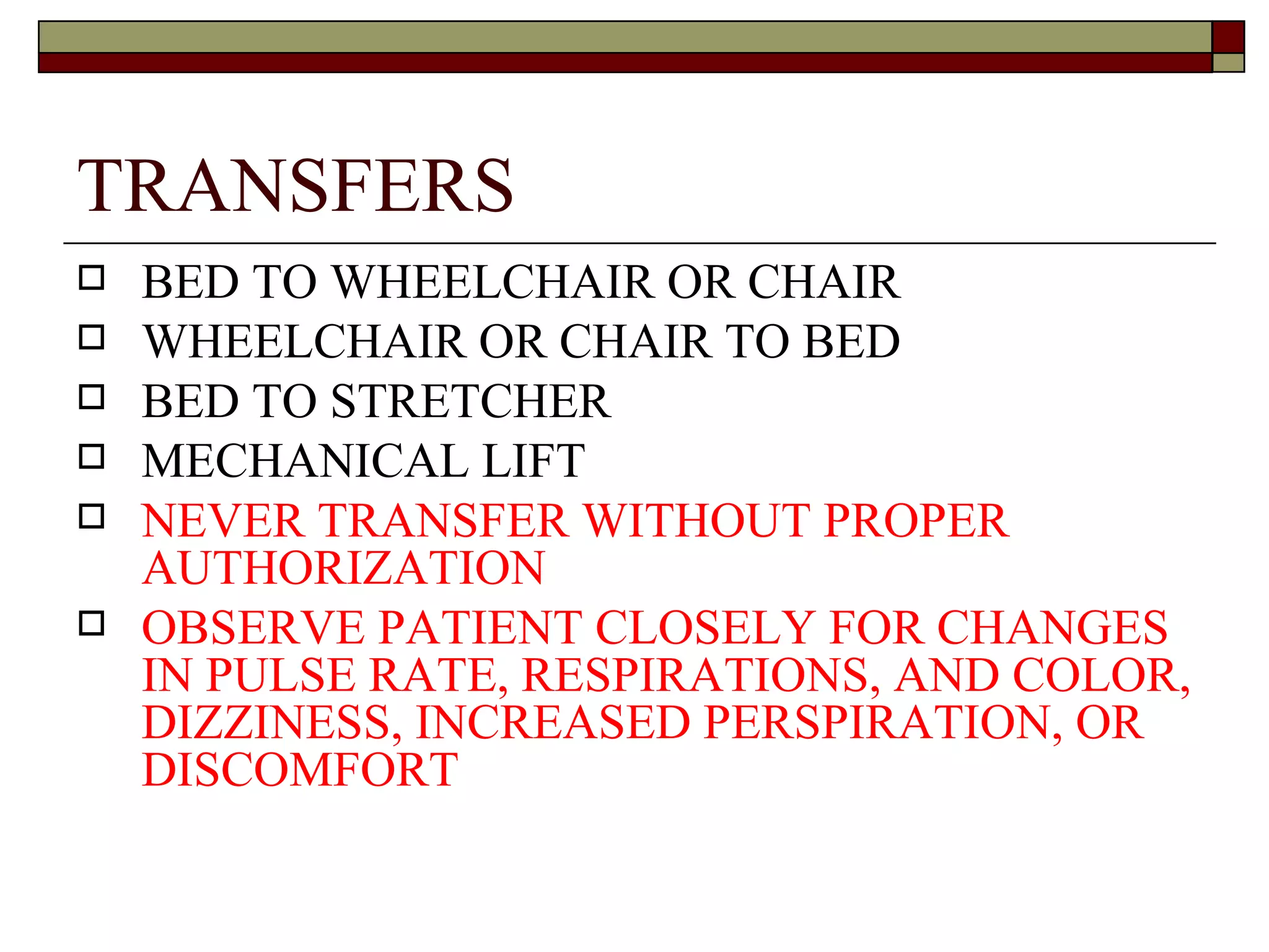 TRANSFERS
   BED TO WHEELCHAIR OR CHAIR
   WHEELCHAIR OR CHAIR TO BED
   BED TO STRETCHER
   MECHANICAL LIFT
   NEVER TRANSFER WITHOUT PROPER
    AUTHORIZATION
   OBSERVE PATIENT CLOSELY FOR CHANGES
    IN PULSE RATE, RESPIRATIONS, AND COLOR,
    DIZZINESS, INCREASED PERSPIRATION, OR
    DISCOMFORT
 
