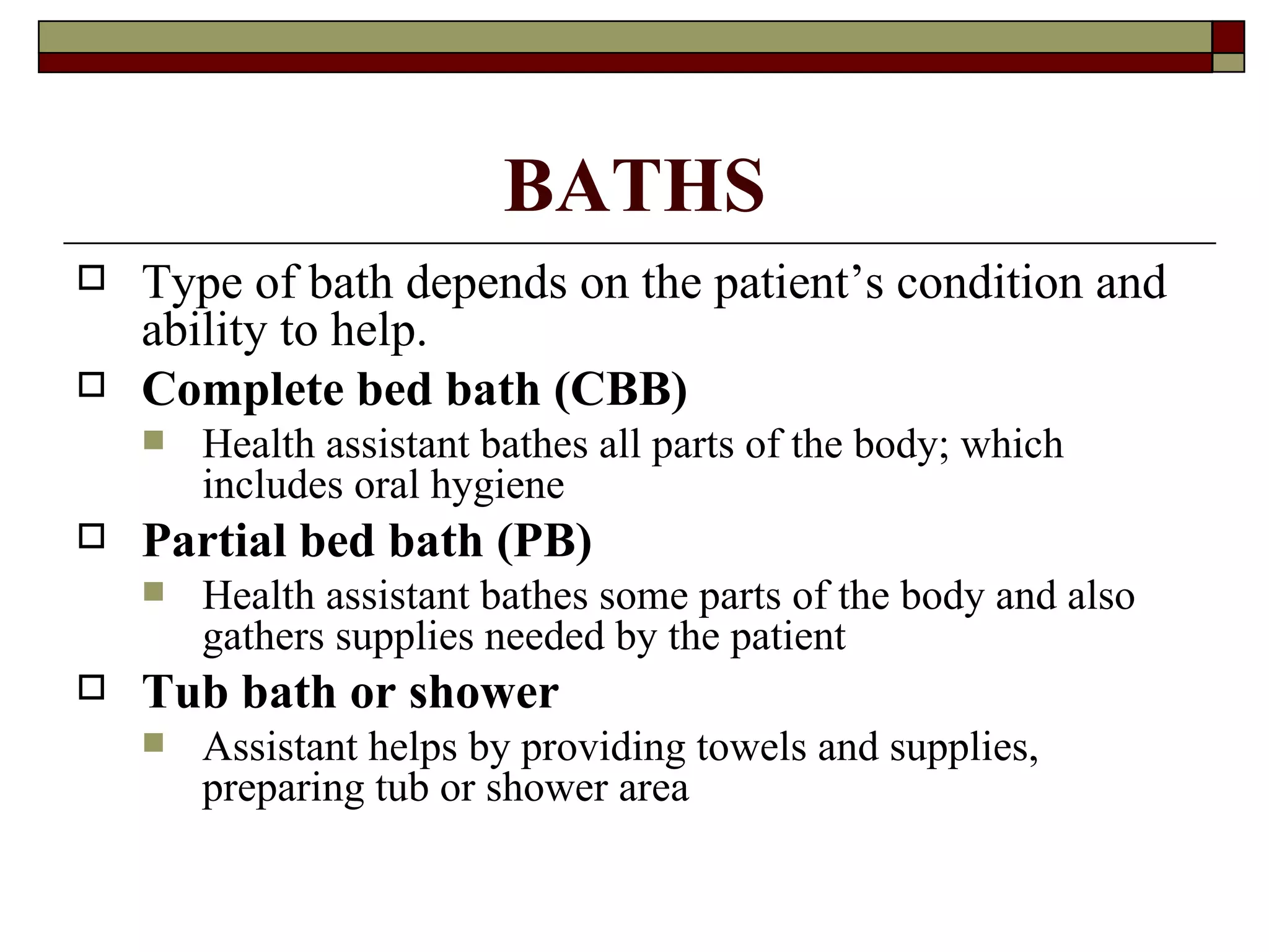 BATHS
   Type of bath depends on the patient’s condition and
    ability to help.
   Complete bed bath (CBB)
       Health assistant bathes all parts of the body; which
        includes oral hygiene
   Partial bed bath (PB)
       Health assistant bathes some parts of the body and also
        gathers supplies needed by the patient
   Tub bath or shower
       Assistant helps by providing towels and supplies,
        preparing tub or shower area
 