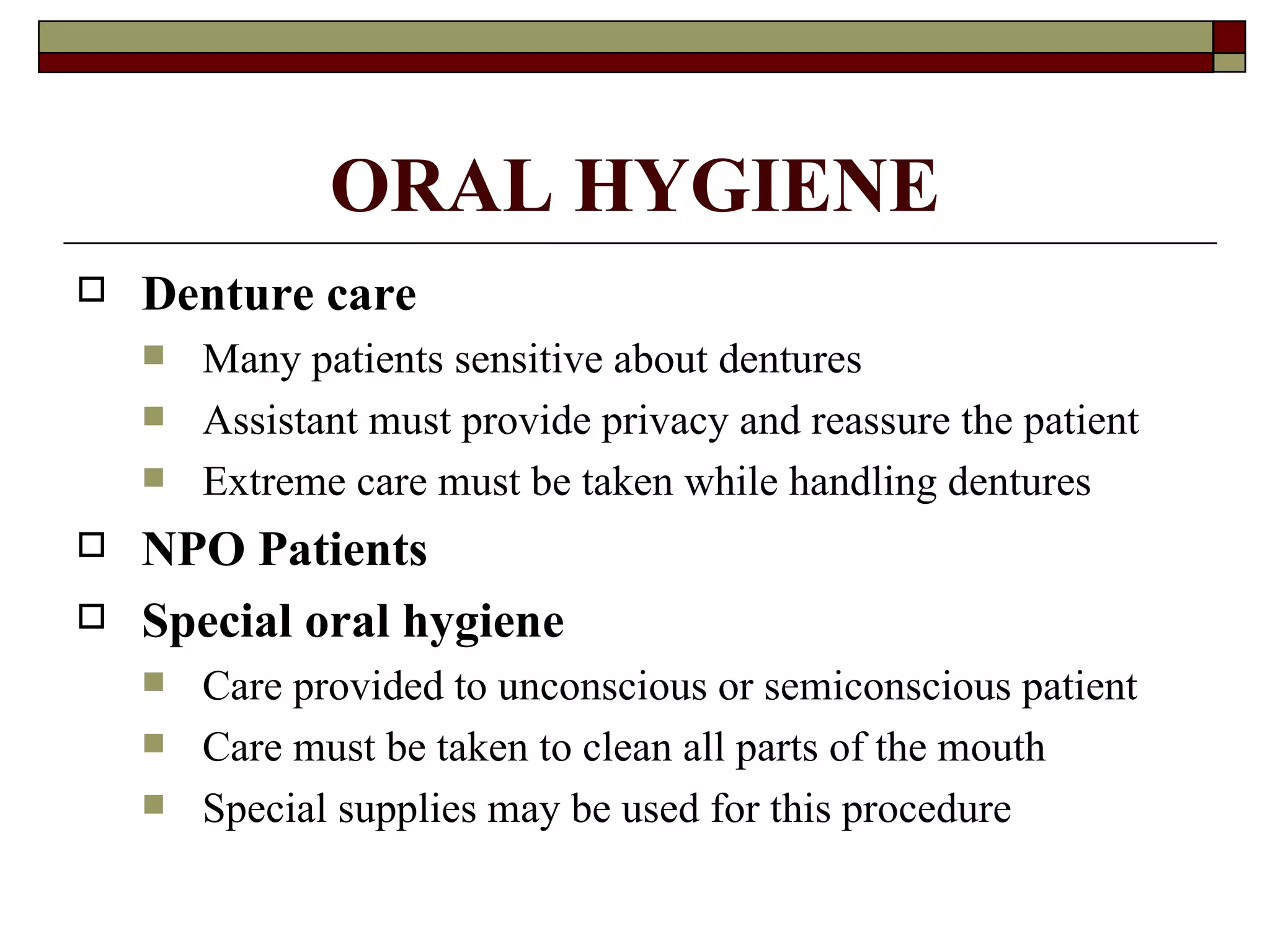 ORAL HYGIENE
   Denture care
       Many patients sensitive about dentures
       Assistant must provide privacy and reassure the patient
       Extreme care must be taken while handling dentures
   NPO Patients
   Special oral hygiene
       Care provided to unconscious or semiconscious patient
       Care must be taken to clean all parts of the mouth
       Special supplies may be used for this procedure
 