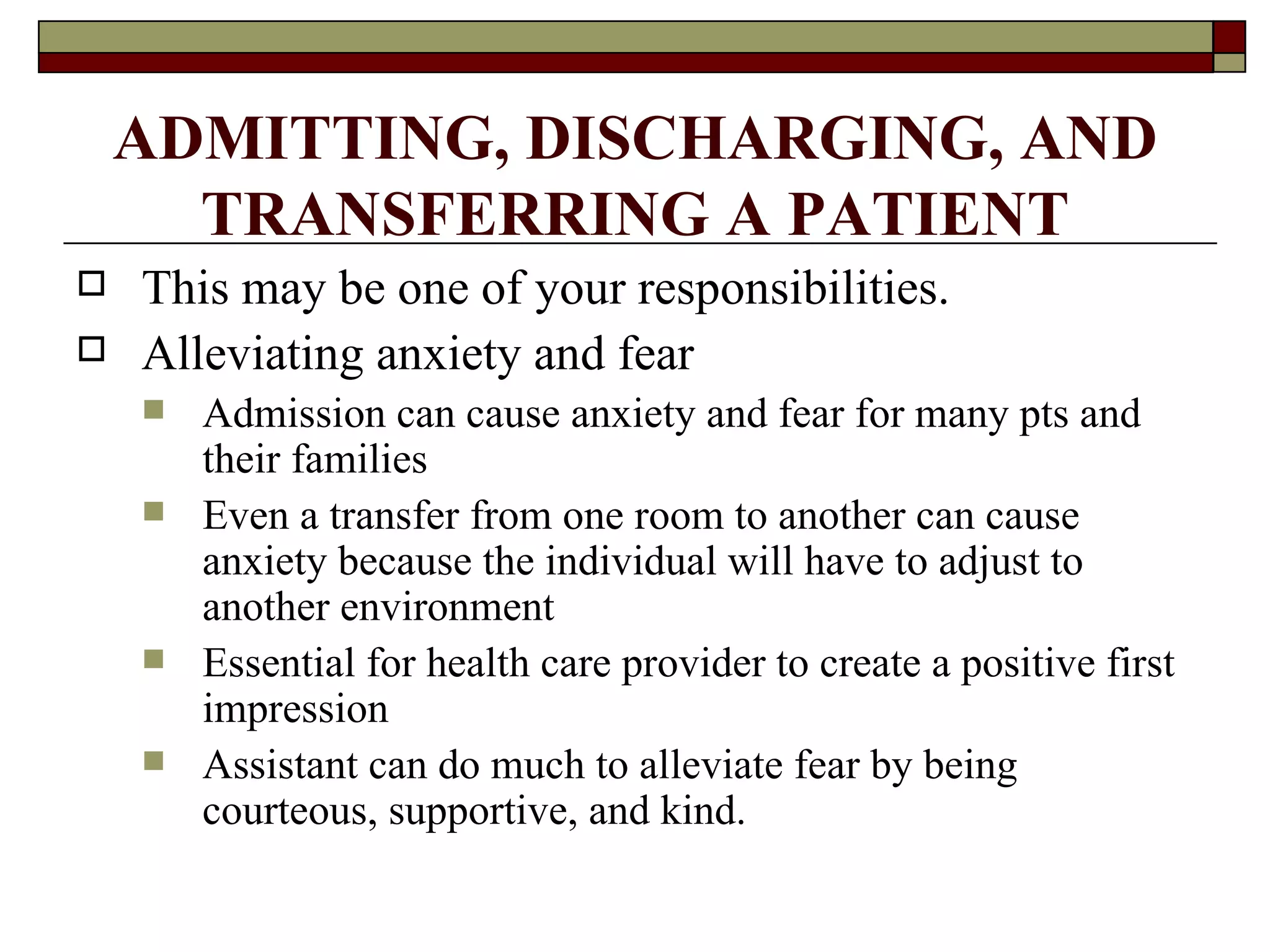 ADMITTING, DISCHARGING, AND
      TRANSFERRING A PATIENT
   This may be one of your responsibilities.
   Alleviating anxiety and fear
       Admission can cause anxiety and fear for many pts and
        their families
       Even a transfer from one room to another can cause
        anxiety because the individual will have to adjust to
        another environment
       Essential for health care provider to create a positive first
        impression
       Assistant can do much to alleviate fear by being
        courteous, supportive, and kind.
 