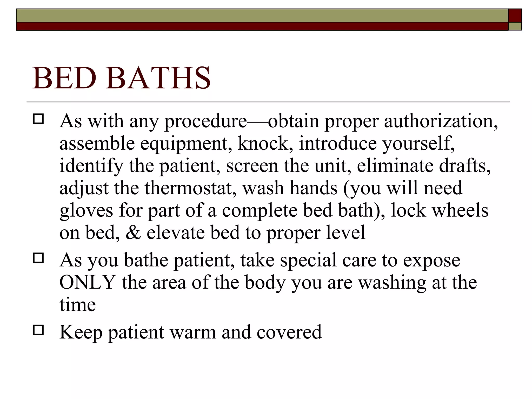 BED BATHS
   As with any procedure—obtain proper authorization,
    assemble equipment, knock, introduce yourself,
    identify the patient, screen the unit, eliminate drafts,
    adjust the thermostat, wash hands (you will need
    gloves for part of a complete bed bath), lock wheels
    on bed, & elevate bed to proper level
   As you bathe patient, take special care to expose
    ONLY the area of the body you are washing at the
    time
   Keep patient warm and covered
 