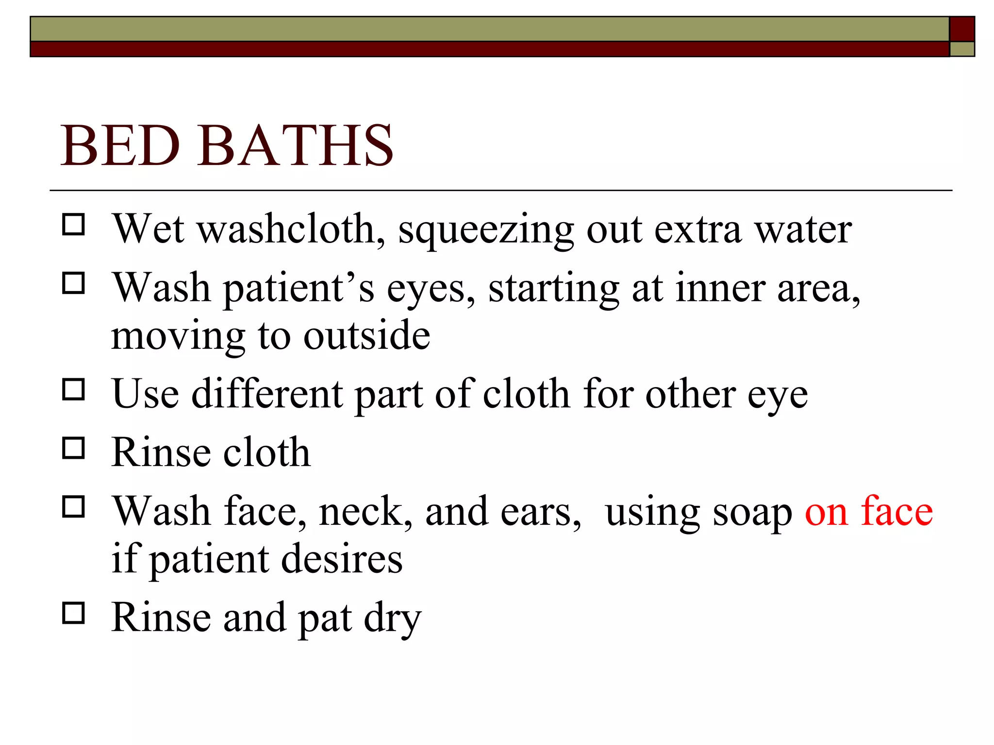 BED BATHS
   Wet washcloth, squeezing out extra water
   Wash patient’s eyes, starting at inner area,
    moving to outside
   Use different part of cloth for other eye
   Rinse cloth
   Wash face, neck, and ears, using soap on face
    if patient desires
   Rinse and pat dry
 
