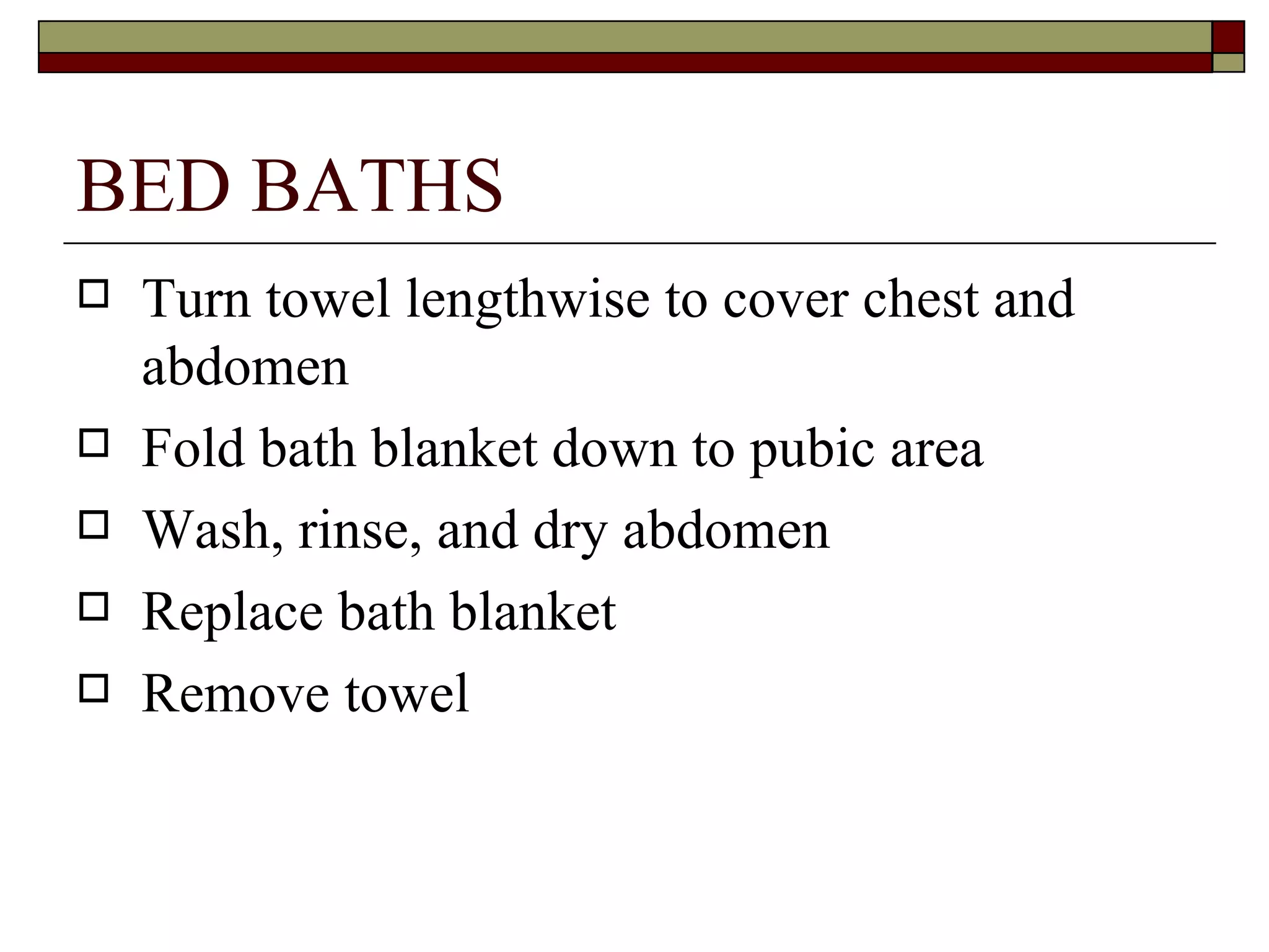 BED BATHS
   Turn towel lengthwise to cover chest and
    abdomen
   Fold bath blanket down to pubic area
   Wash, rinse, and dry abdomen
   Replace bath blanket
   Remove towel
 
