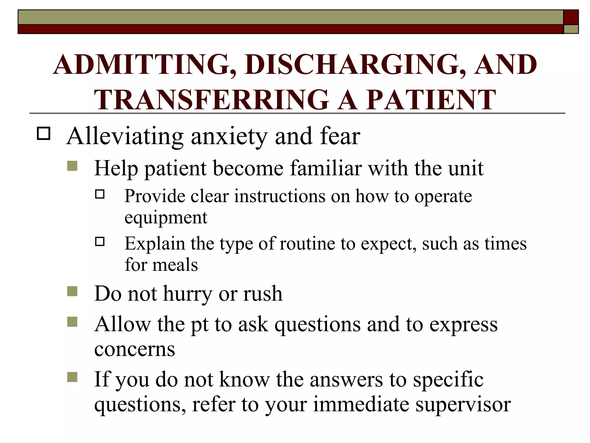 ADMITTING, DISCHARGING, AND
      TRANSFERRING A PATIENT
   Alleviating anxiety and fear
       Help patient become familiar with the unit
           Provide clear instructions on how to operate
            equipment
           Explain the type of routine to expect, such as times
            for meals
       Do not hurry or rush
       Allow the pt to ask questions and to express
        concerns
       If you do not know the answers to specific
        questions, refer to your immediate supervisor
 