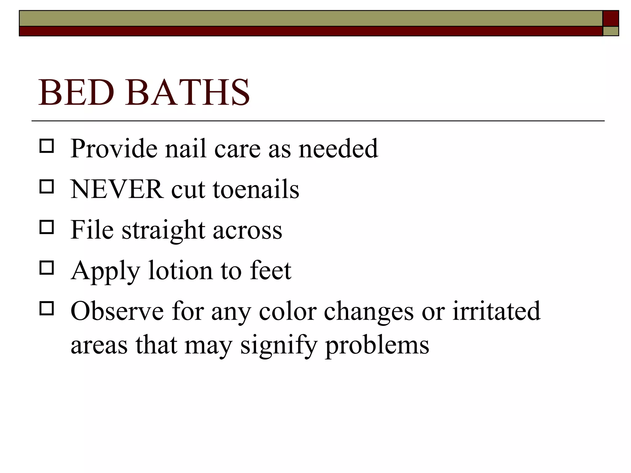 BED BATHS
   Provide nail care as needed
   NEVER cut toenails
   File straight across
   Apply lotion to feet
   Observe for any color changes or irritated
    areas that may signify problems
 