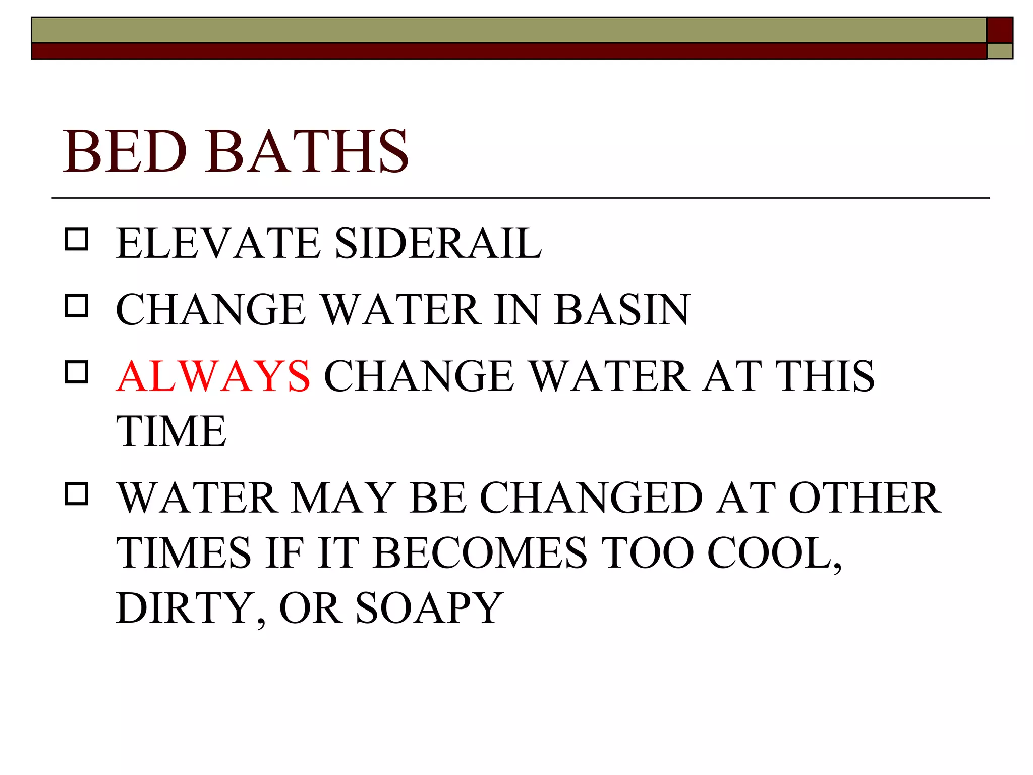 BED BATHS
   ELEVATE SIDERAIL
   CHANGE WATER IN BASIN
   ALWAYS CHANGE WATER AT THIS
    TIME
   WATER MAY BE CHANGED AT OTHER
    TIMES IF IT BECOMES TOO COOL,
    DIRTY, OR SOAPY
 
