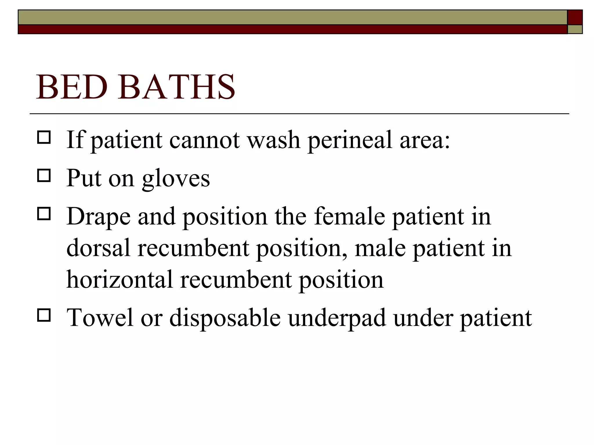 BED BATHS
   If patient cannot wash perineal area:
   Put on gloves
   Drape and position the female patient in
    dorsal recumbent position, male patient in
    horizontal recumbent position
   Towel or disposable underpad under patient
 