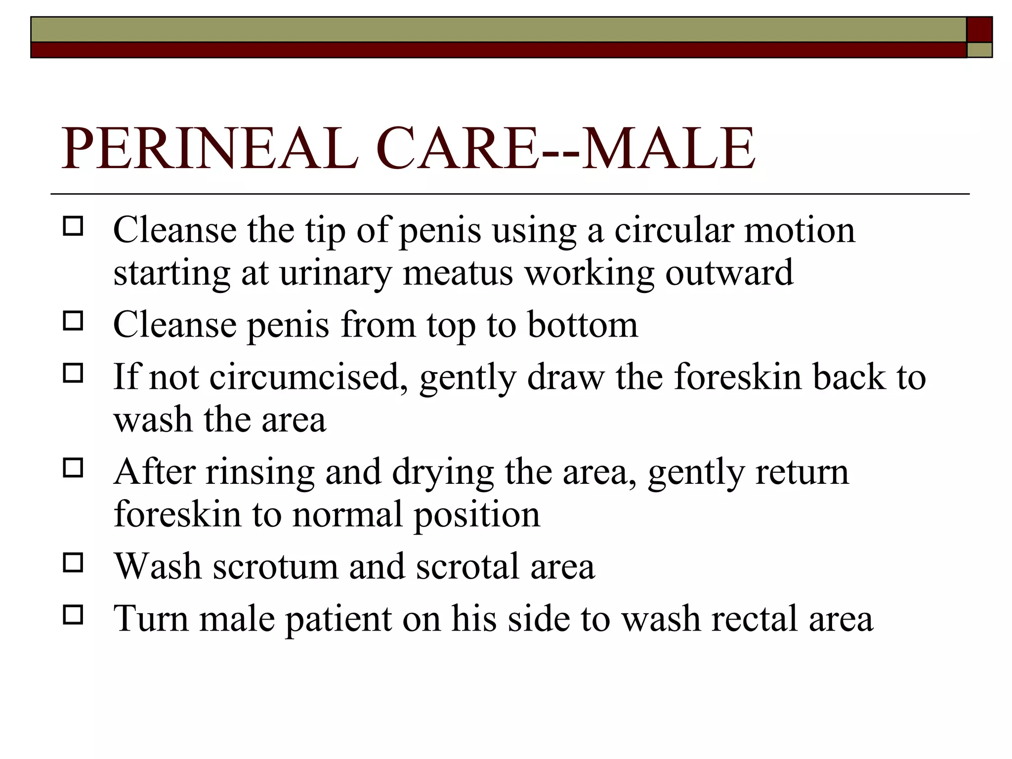 PERINEAL CARE--MALE
   Cleanse the tip of penis using a circular motion
    starting at urinary meatus working outward
   Cleanse penis from top to bottom
   If not circumcised, gently draw the foreskin back to
    wash the area
   After rinsing and drying the area, gently return
    foreskin to normal position
   Wash scrotum and scrotal area
   Turn male patient on his side to wash rectal area
 