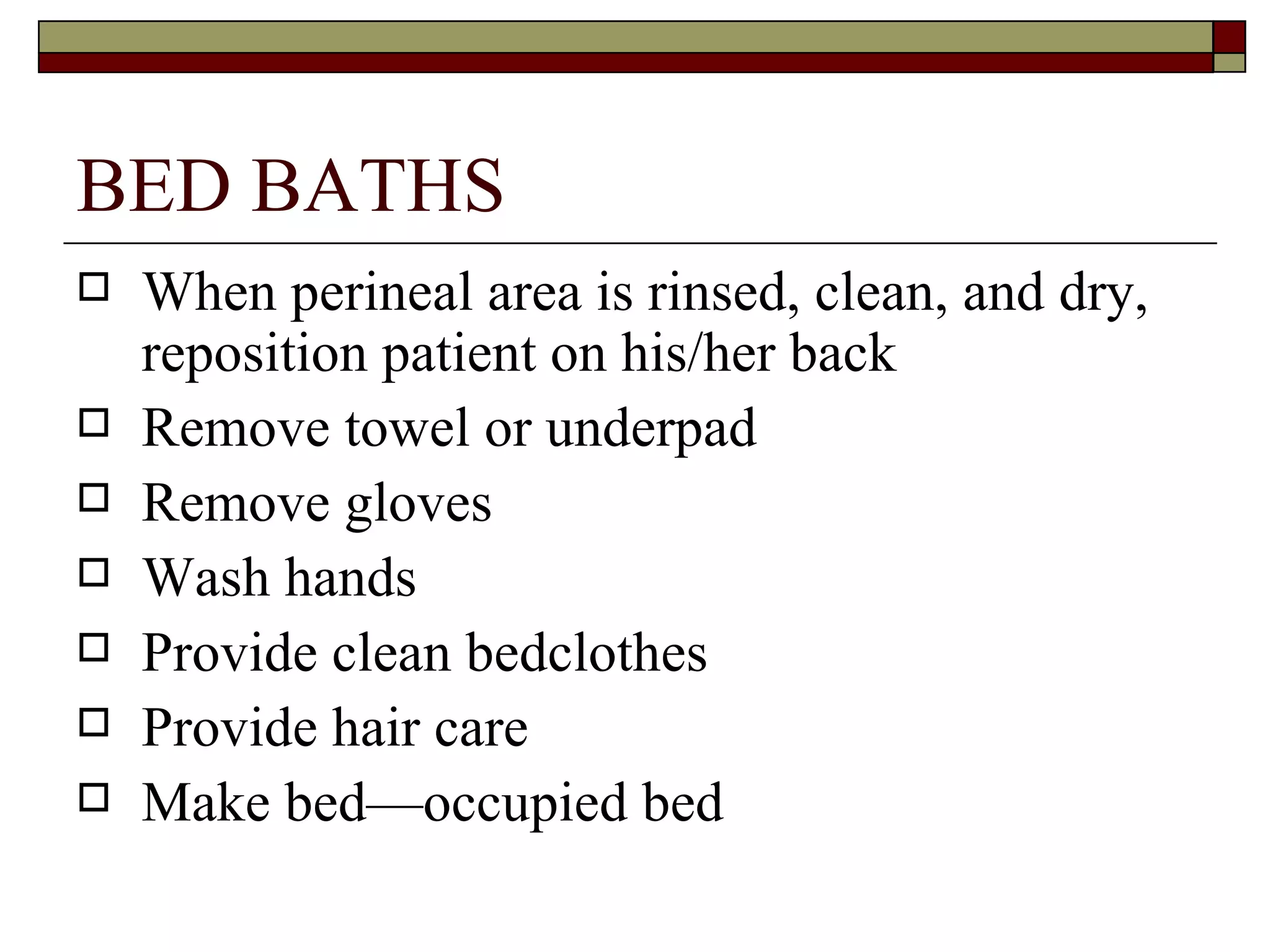 BED BATHS
   When perineal area is rinsed, clean, and dry,
    reposition patient on his/her back
   Remove towel or underpad
   Remove gloves
   Wash hands
   Provide clean bedclothes
   Provide hair care
   Make bed—occupied bed
 