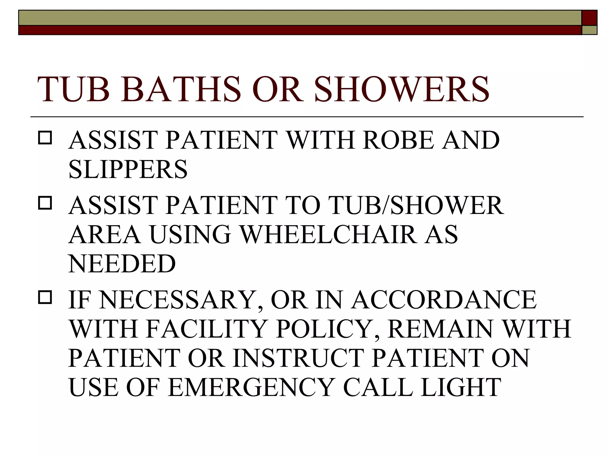TUB BATHS OR SHOWERS
   ASSIST PATIENT WITH ROBE AND
    SLIPPERS
   ASSIST PATIENT TO TUB/SHOWER
    AREA USING WHEELCHAIR AS
    NEEDED
   IF NECESSARY, OR IN ACCORDANCE
    WITH FACILITY POLICY, REMAIN WITH
    PATIENT OR INSTRUCT PATIENT ON
    USE OF EMERGENCY CALL LIGHT
 