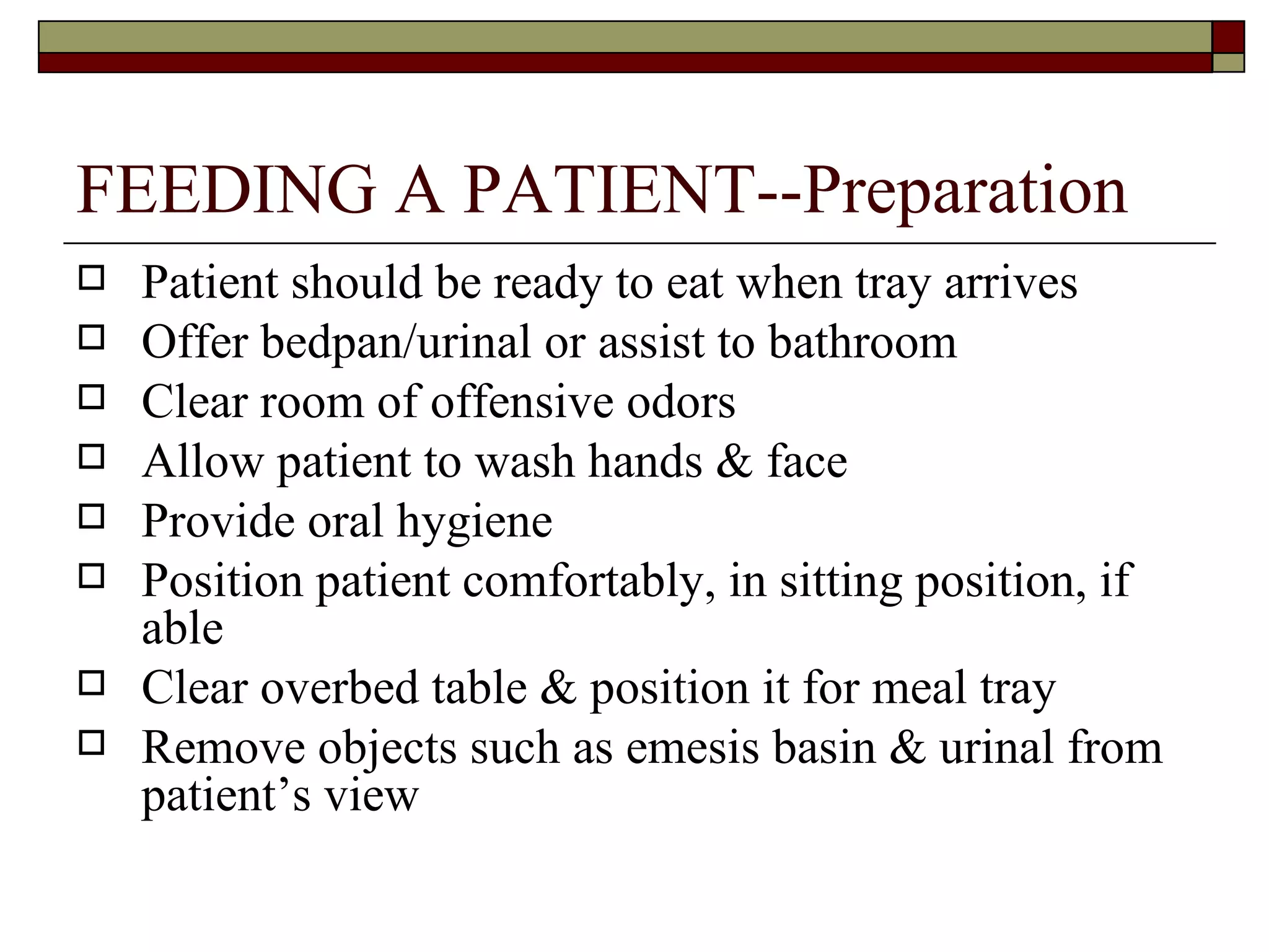 FEEDING A PATIENT--Preparation
   Patient should be ready to eat when tray arrives
   Offer bedpan/urinal or assist to bathroom
   Clear room of offensive odors
   Allow patient to wash hands & face
   Provide oral hygiene
   Position patient comfortably, in sitting position, if
    able
   Clear overbed table & position it for meal tray
   Remove objects such as emesis basin & urinal from
    patient’s view
 