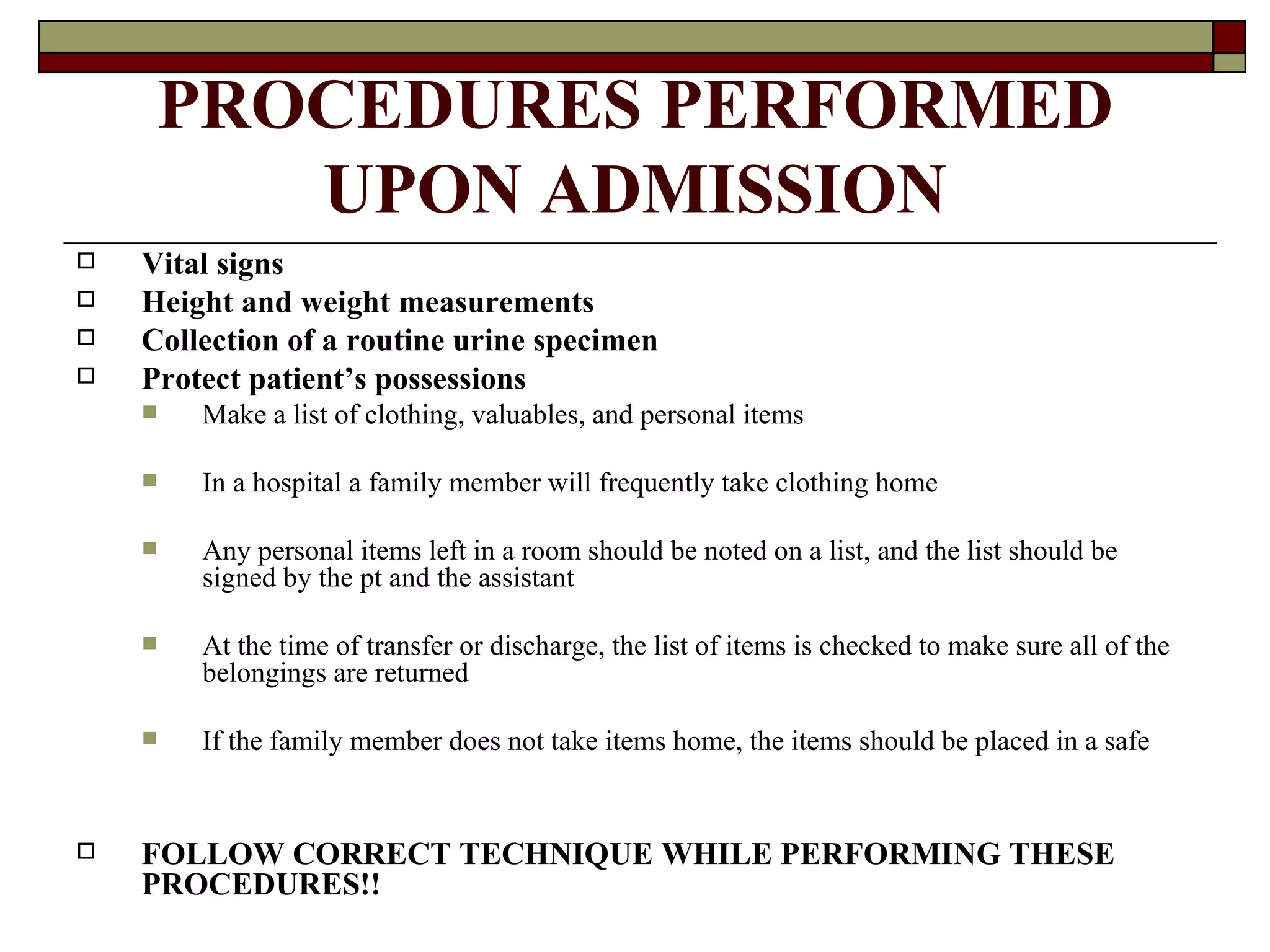PROCEDURES PERFORMED
        UPON ADMISSION
   Vital signs
   Height and weight measurements
   Collection of a routine urine specimen
   Protect patient’s possessions
       Make a list of clothing, valuables, and personal items

       In a hospital a family member will frequently take clothing home

       Any personal items left in a room should be noted on a list, and the list should be
        signed by the pt and the assistant

       At the time of transfer or discharge, the list of items is checked to make sure all of the
        belongings are returned

       If the family member does not take items home, the items should be placed in a safe


   FOLLOW CORRECT TECHNIQUE WHILE PERFORMING THESE
    PROCEDURES!!
 