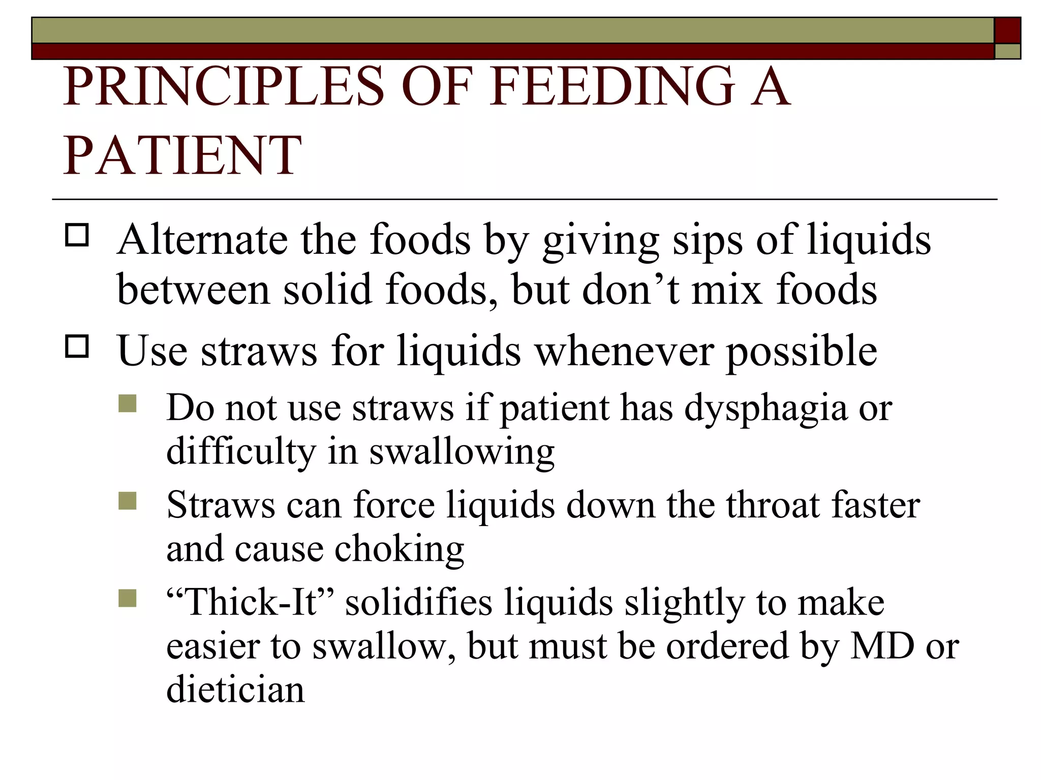 PRINCIPLES OF FEEDING A
PATIENT
   Alternate the foods by giving sips of liquids
    between solid foods, but don’t mix foods
   Use straws for liquids whenever possible
       Do not use straws if patient has dysphagia or
        difficulty in swallowing
       Straws can force liquids down the throat faster
        and cause choking
       “Thick-It” solidifies liquids slightly to make
        easier to swallow, but must be ordered by MD or
        dietician
 