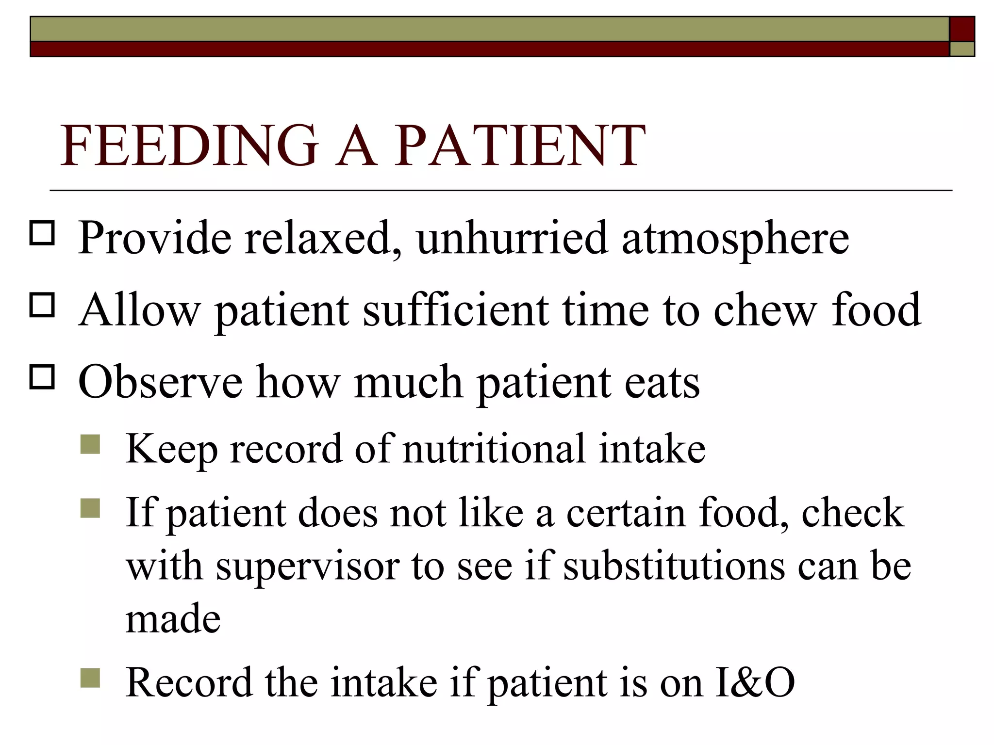 FEEDING A PATIENT
   Provide relaxed, unhurried atmosphere
   Allow patient sufficient time to chew food
   Observe how much patient eats
       Keep record of nutritional intake
       If patient does not like a certain food, check
        with supervisor to see if substitutions can be
        made
       Record the intake if patient is on I&O
 