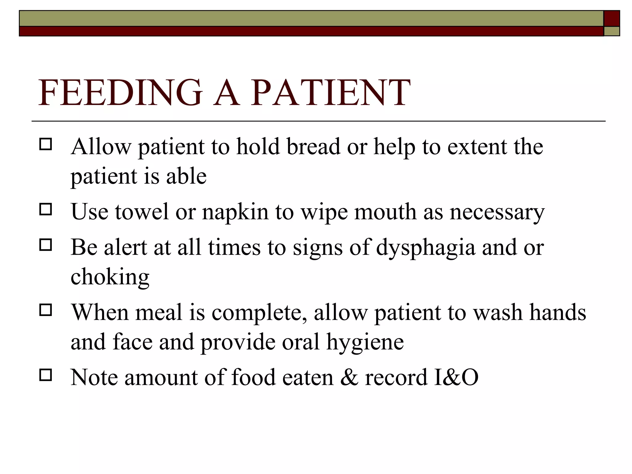 FEEDING A PATIENT
   Allow patient to hold bread or help to extent the
    patient is able
   Use towel or napkin to wipe mouth as necessary
   Be alert at all times to signs of dysphagia and or
    choking
   When meal is complete, allow patient to wash hands
    and face and provide oral hygiene
   Note amount of food eaten & record I&O
 