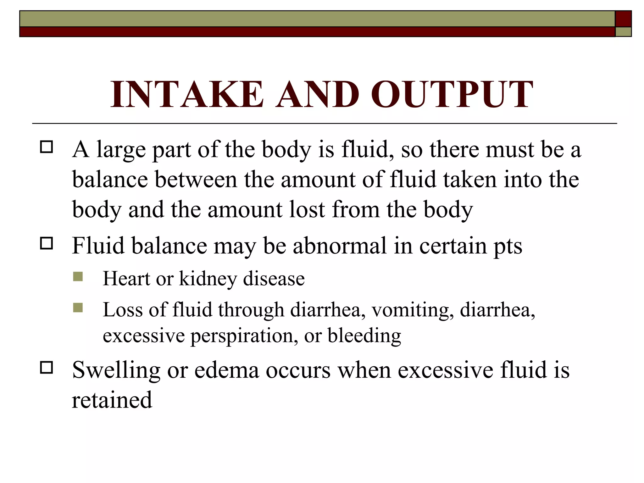 INTAKE AND OUTPUT
   A large part of the body is fluid, so there must be a
    balance between the amount of fluid taken into the
    body and the amount lost from the body
   Fluid balance may be abnormal in certain pts
       Heart or kidney disease
       Loss of fluid through diarrhea, vomiting, diarrhea,
        excessive perspiration, or bleeding
   Swelling or edema occurs when excessive fluid is
    retained
 