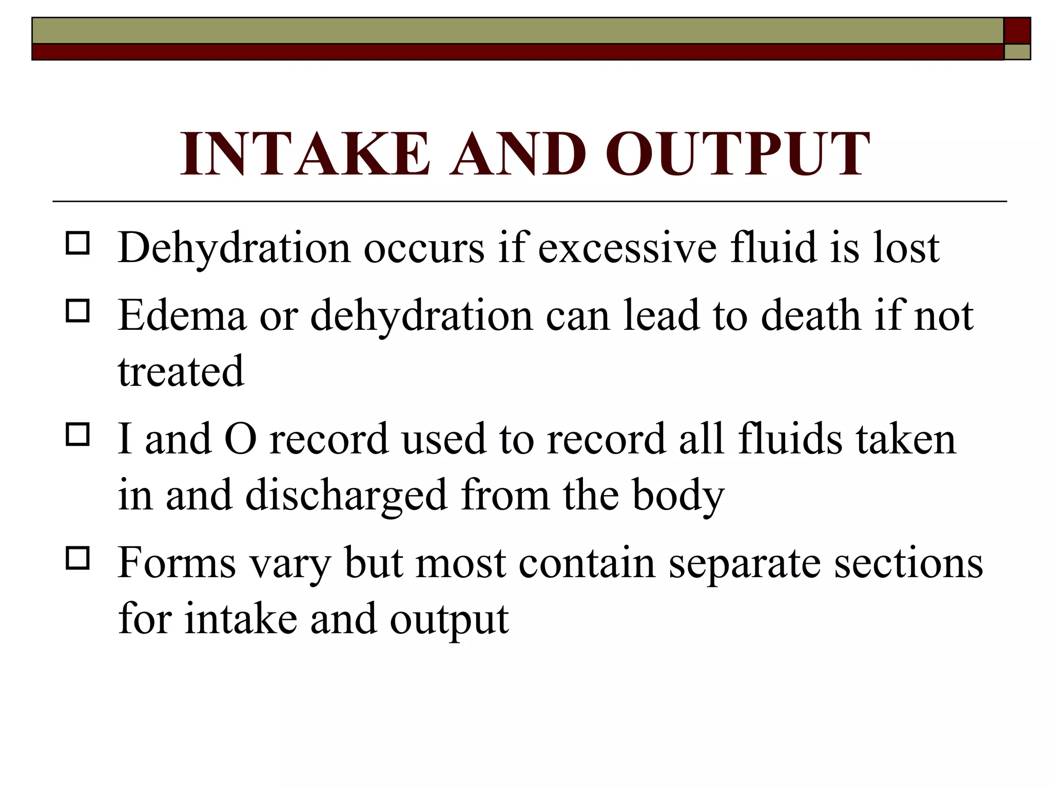 INTAKE AND OUTPUT
   Dehydration occurs if excessive fluid is lost
   Edema or dehydration can lead to death if not
    treated
   I and O record used to record all fluids taken
    in and discharged from the body
   Forms vary but most contain separate sections
    for intake and output
 