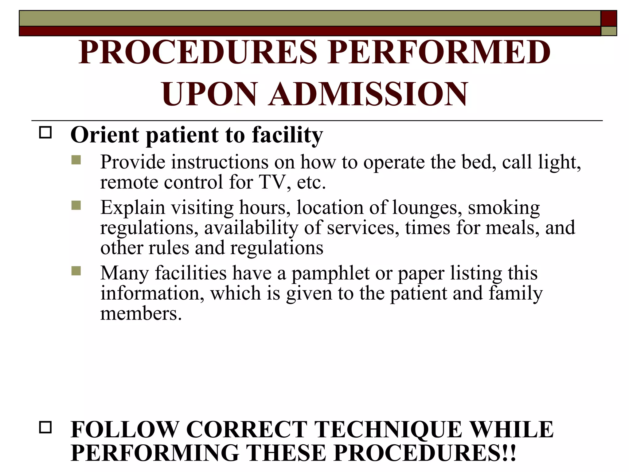 PROCEDURES PERFORMED
       UPON ADMISSION
   Orient patient to facility
       Provide instructions on how to operate the bed, call light,
        remote control for TV, etc.
       Explain visiting hours, location of lounges, smoking
        regulations, availability of services, times for meals, and
        other rules and regulations
       Many facilities have a pamphlet or paper listing this
        information, which is given to the patient and family
        members.




   FOLLOW CORRECT TECHNIQUE WHILE
    PERFORMING THESE PROCEDURES!!
 