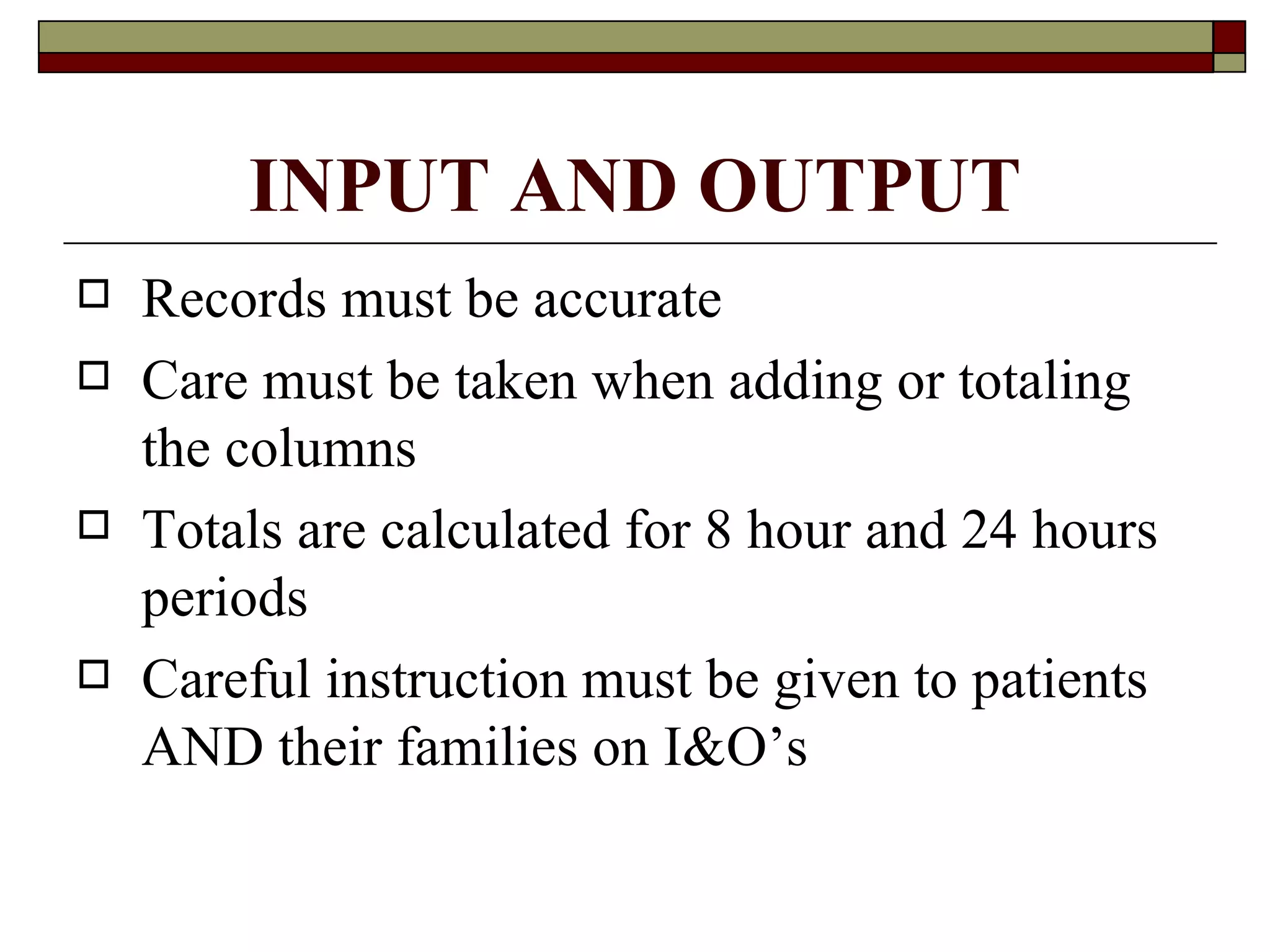 INPUT AND OUTPUT
   Records must be accurate
   Care must be taken when adding or totaling
    the columns
   Totals are calculated for 8 hour and 24 hours
    periods
   Careful instruction must be given to patients
    AND their families on I&O’s
 