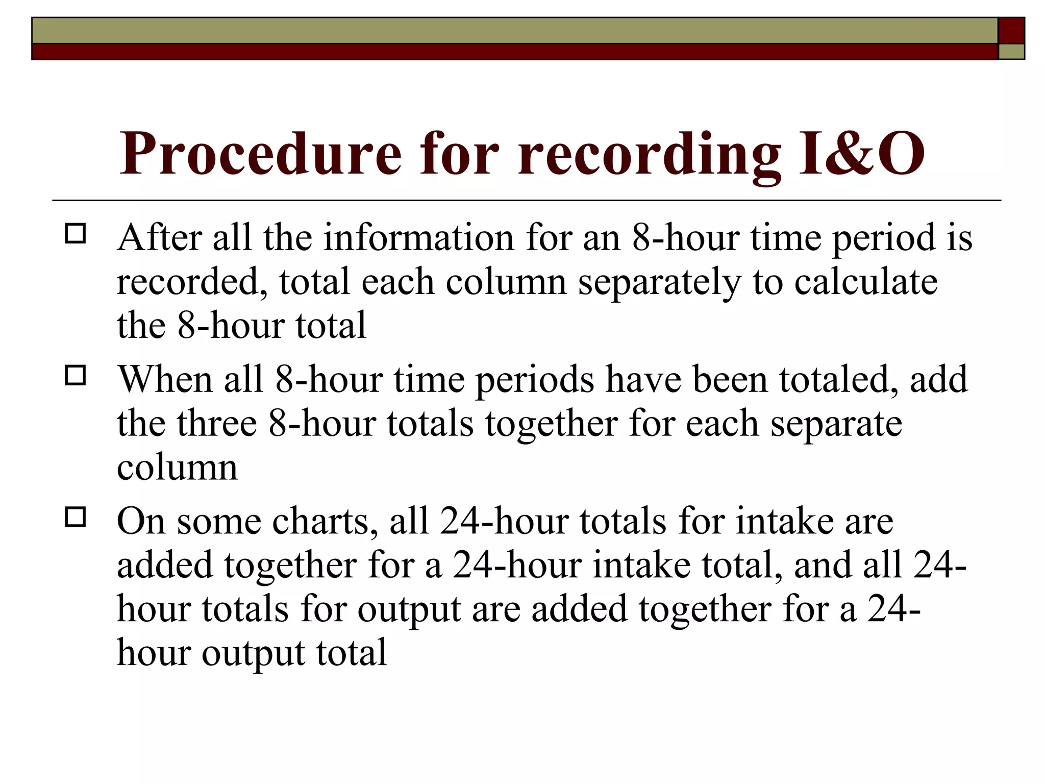 Procedure for recording I&O
   After all the information for an 8-hour time period is
    recorded, total each column separately to calculate
    the 8-hour total
   When all 8-hour time periods have been totaled, add
    the three 8-hour totals together for each separate
    column
   On some charts, all 24-hour totals for intake are
    added together for a 24-hour intake total, and all 24-
    hour totals for output are added together for a 24-
    hour output total
 