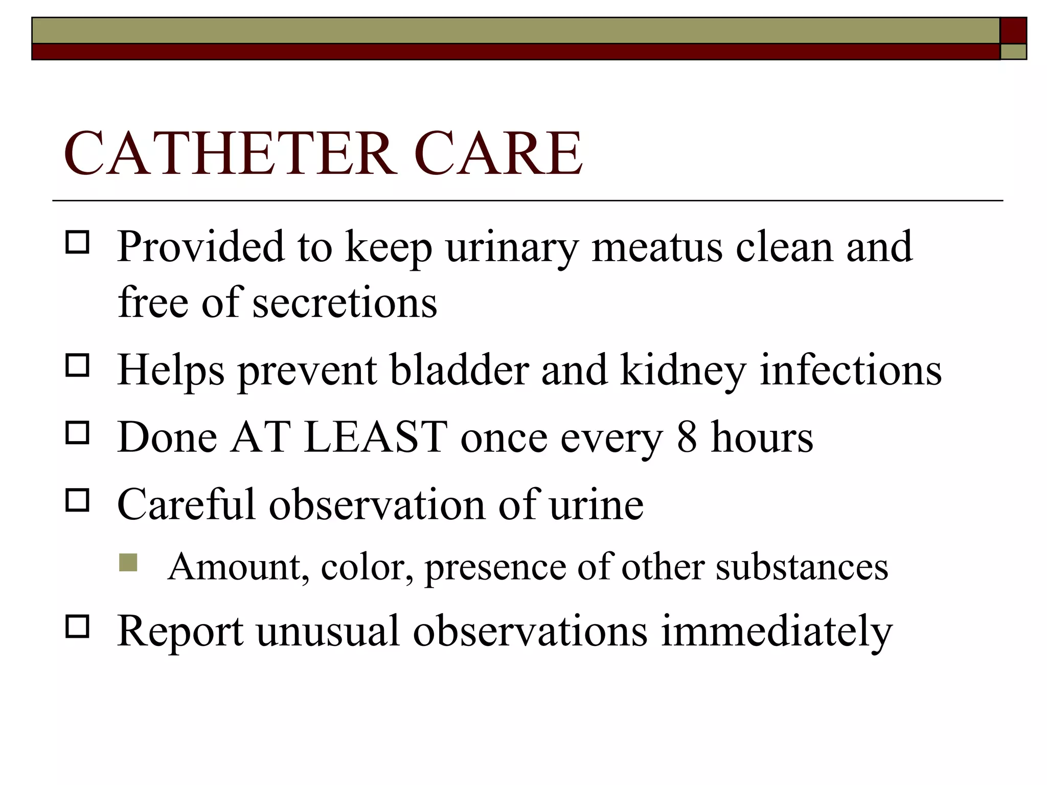 CATHETER CARE
   Provided to keep urinary meatus clean and
    free of secretions
   Helps prevent bladder and kidney infections
   Done AT LEAST once every 8 hours
   Careful observation of urine
       Amount, color, presence of other substances
   Report unusual observations immediately
 