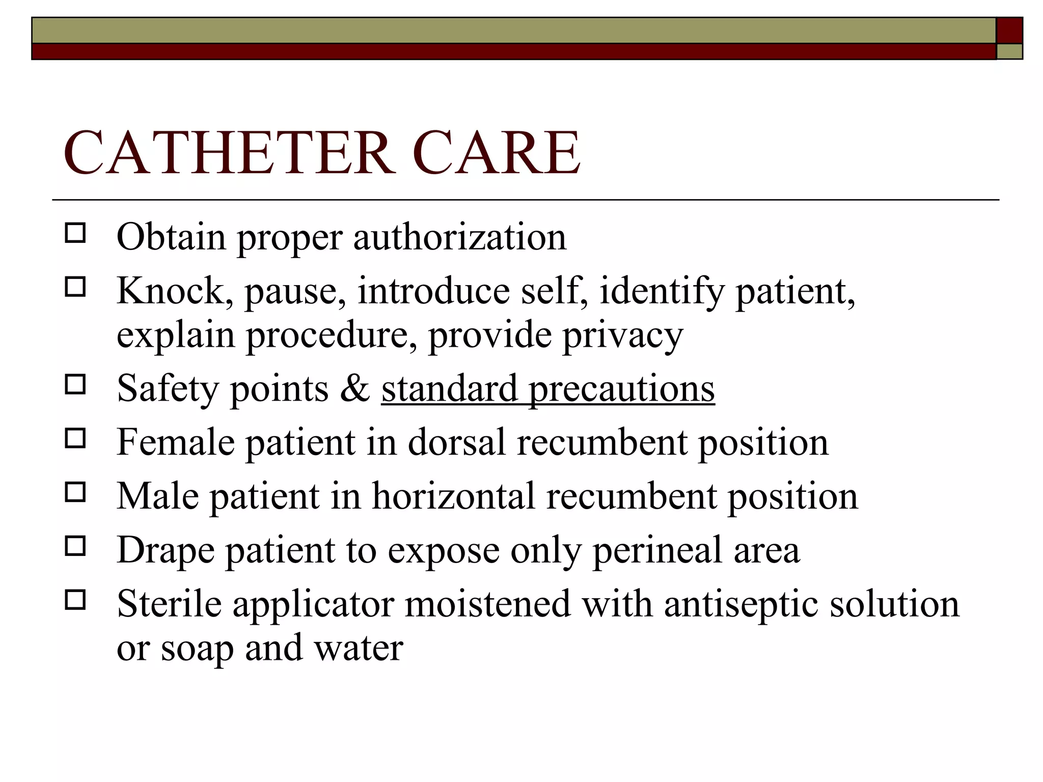 CATHETER CARE
   Obtain proper authorization
   Knock, pause, introduce self, identify patient,
    explain procedure, provide privacy
   Safety points & standard precautions
   Female patient in dorsal recumbent position
   Male patient in horizontal recumbent position
   Drape patient to expose only perineal area
   Sterile applicator moistened with antiseptic solution
    or soap and water
 