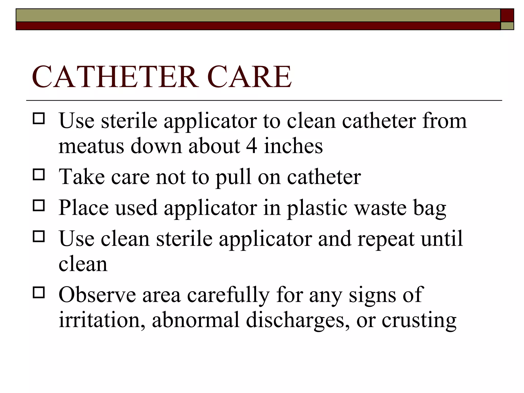 CATHETER CARE
   Use sterile applicator to clean catheter from
    meatus down about 4 inches
   Take care not to pull on catheter
   Place used applicator in plastic waste bag
   Use clean sterile applicator and repeat until
    clean
   Observe area carefully for any signs of
    irritation, abnormal discharges, or crusting
 