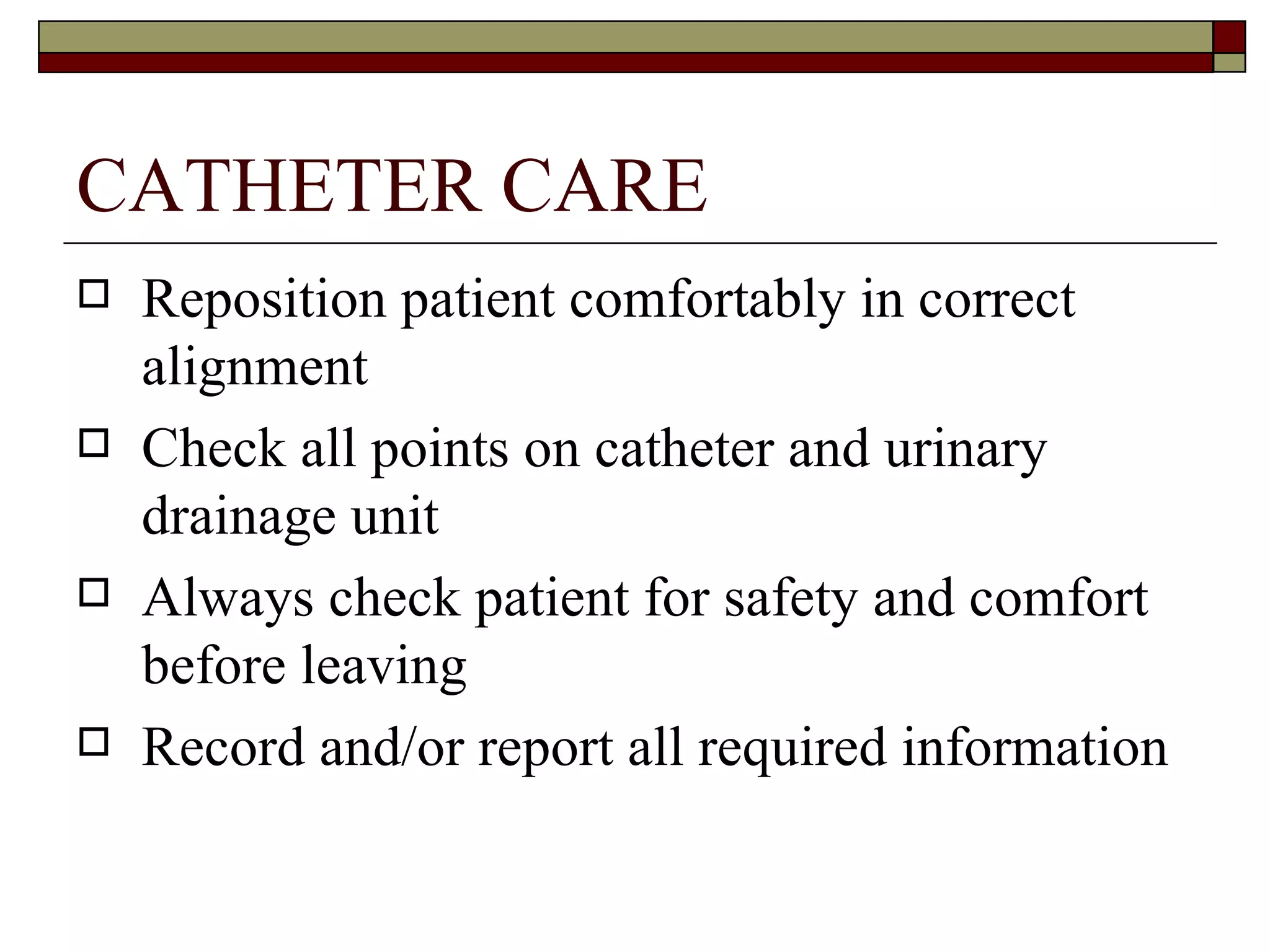 CATHETER CARE
   Reposition patient comfortably in correct
    alignment
   Check all points on catheter and urinary
    drainage unit
   Always check patient for safety and comfort
    before leaving
   Record and/or report all required information
 
