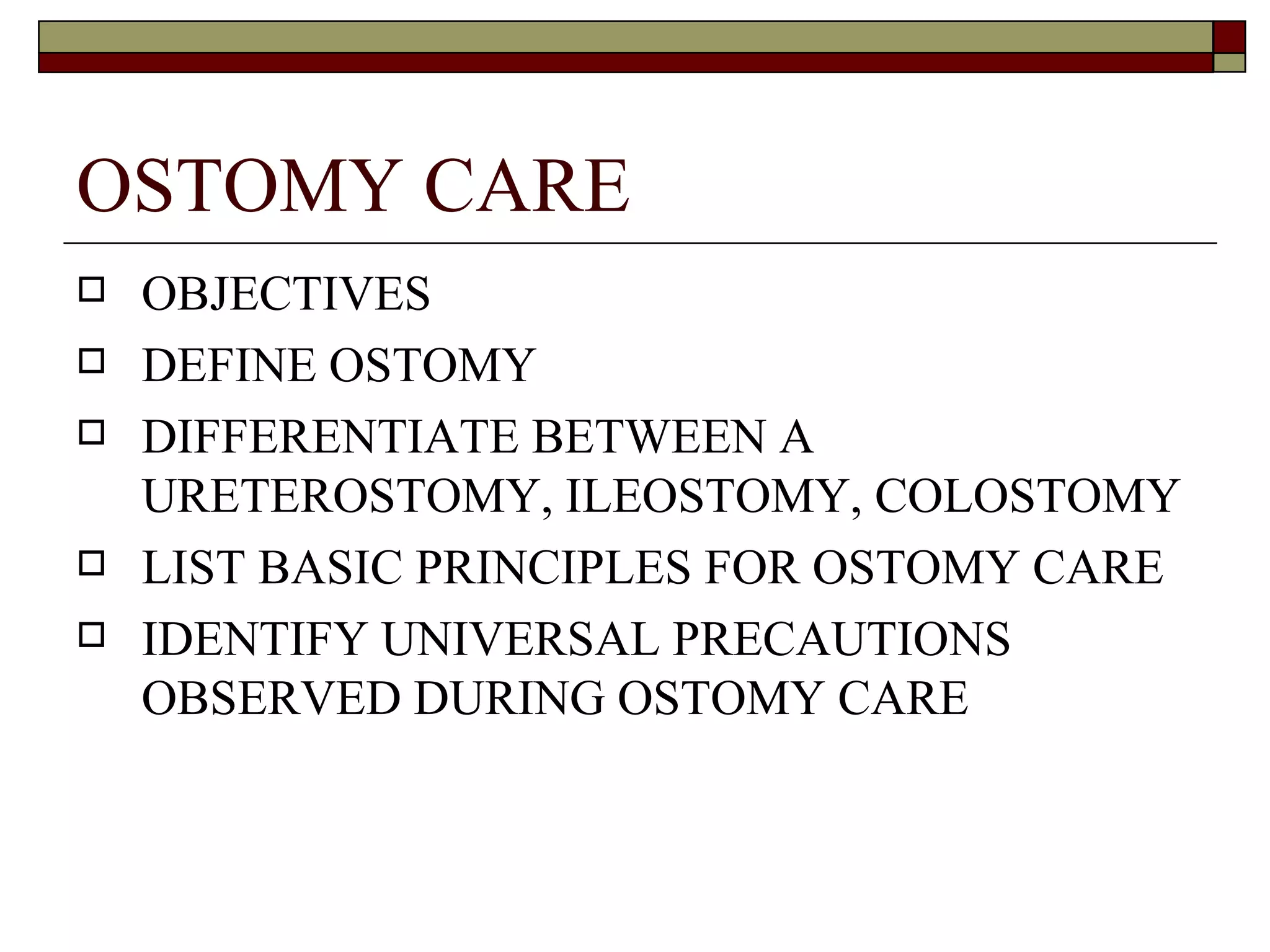 OSTOMY CARE
   OBJECTIVES
   DEFINE OSTOMY
   DIFFERENTIATE BETWEEN A
    URETEROSTOMY, ILEOSTOMY, COLOSTOMY
   LIST BASIC PRINCIPLES FOR OSTOMY CARE
   IDENTIFY UNIVERSAL PRECAUTIONS
    OBSERVED DURING OSTOMY CARE
 