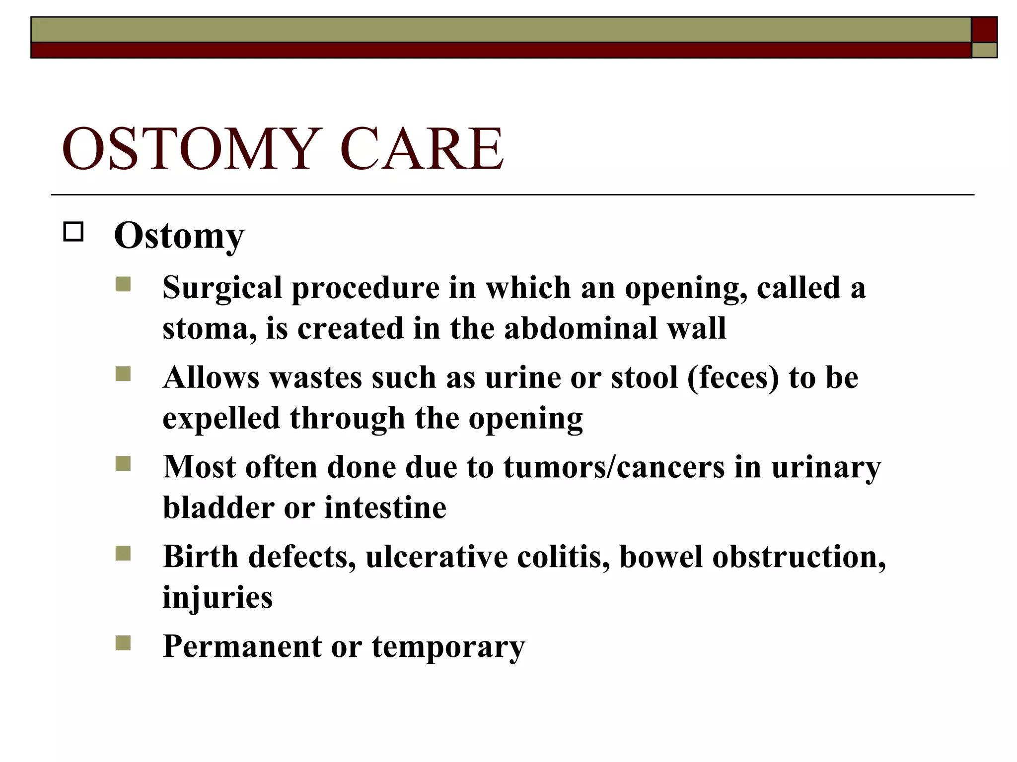 OSTOMY CARE
   Ostomy
       Surgical procedure in which an opening, called a
        stoma, is created in the abdominal wall
       Allows wastes such as urine or stool (feces) to be
        expelled through the opening
       Most often done due to tumors/cancers in urinary
        bladder or intestine
       Birth defects, ulcerative colitis, bowel obstruction,
        injuries
       Permanent or temporary
 