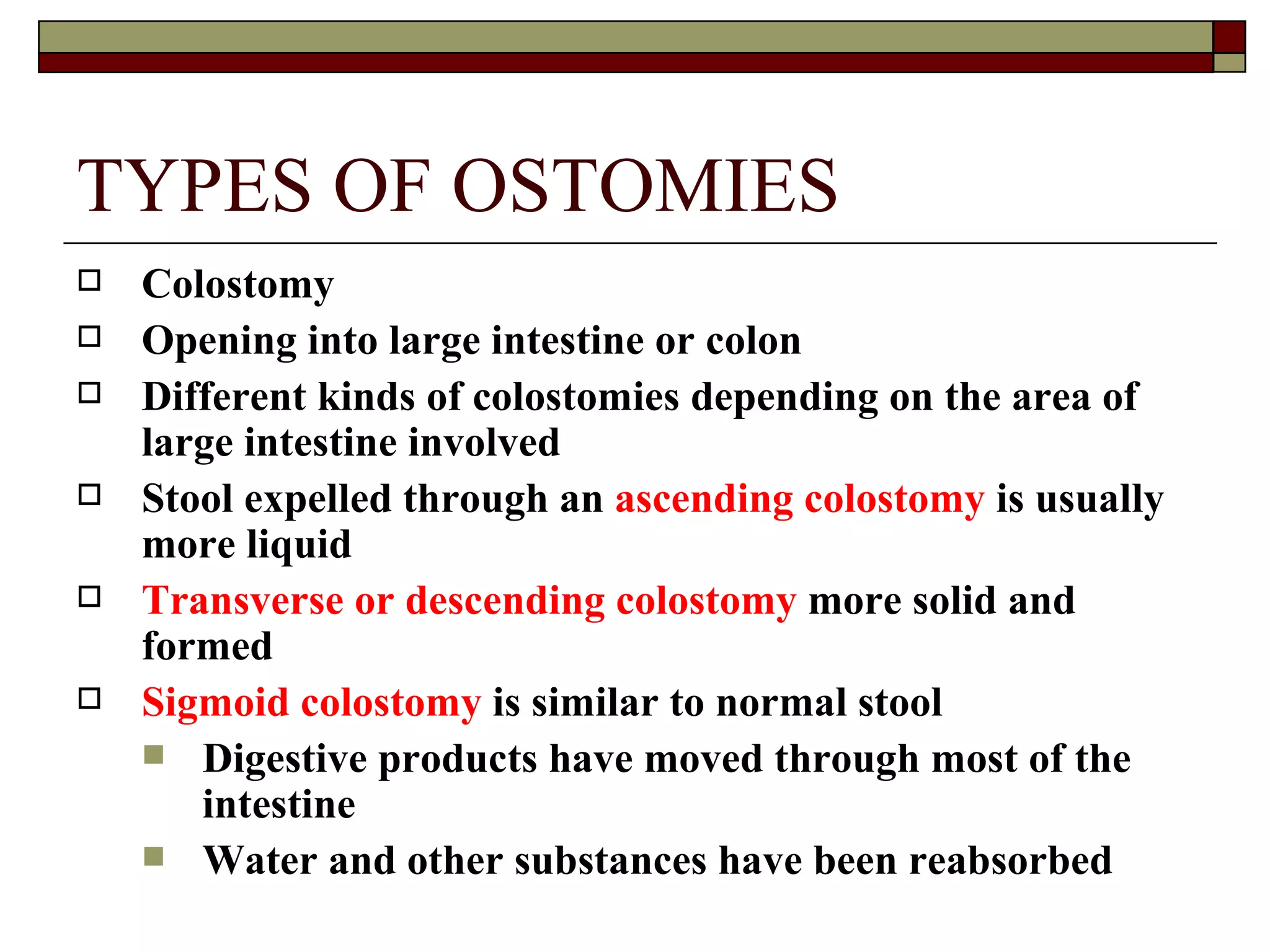 TYPES OF OSTOMIES
   Colostomy
   Opening into large intestine or colon
   Different kinds of colostomies depending on the area of
    large intestine involved
   Stool expelled through an ascending colostomy is usually
    more liquid
   Transverse or descending colostomy more solid and
    formed
   Sigmoid colostomy is similar to normal stool
     Digestive products have moved through most of the
       intestine
     Water and other substances have been reabsorbed
 