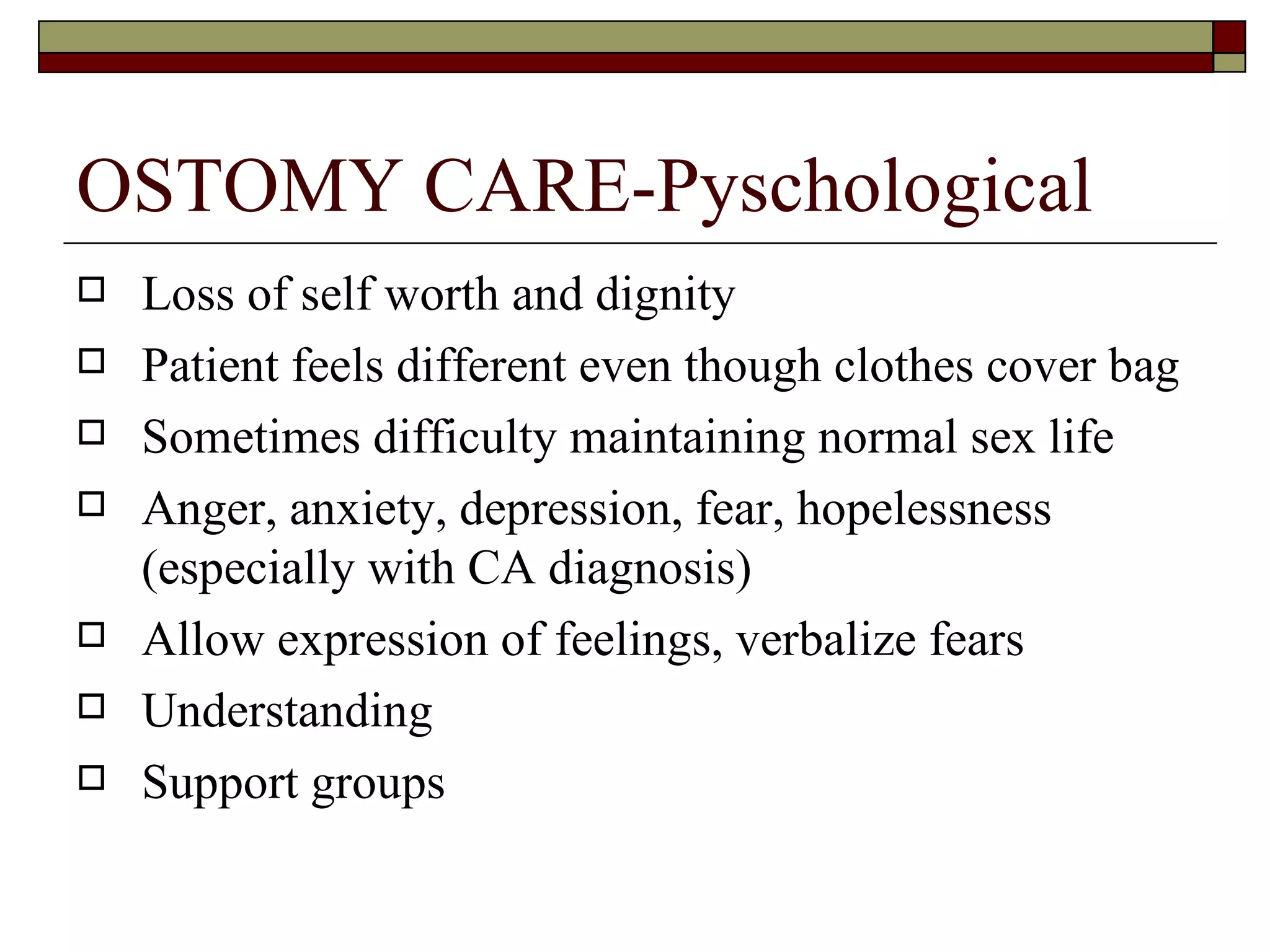 OSTOMY CARE-Pyschological
   Loss of self worth and dignity
   Patient feels different even though clothes cover bag
   Sometimes difficulty maintaining normal sex life
   Anger, anxiety, depression, fear, hopelessness
    (especially with CA diagnosis)
   Allow expression of feelings, verbalize fears
   Understanding
   Support groups
 