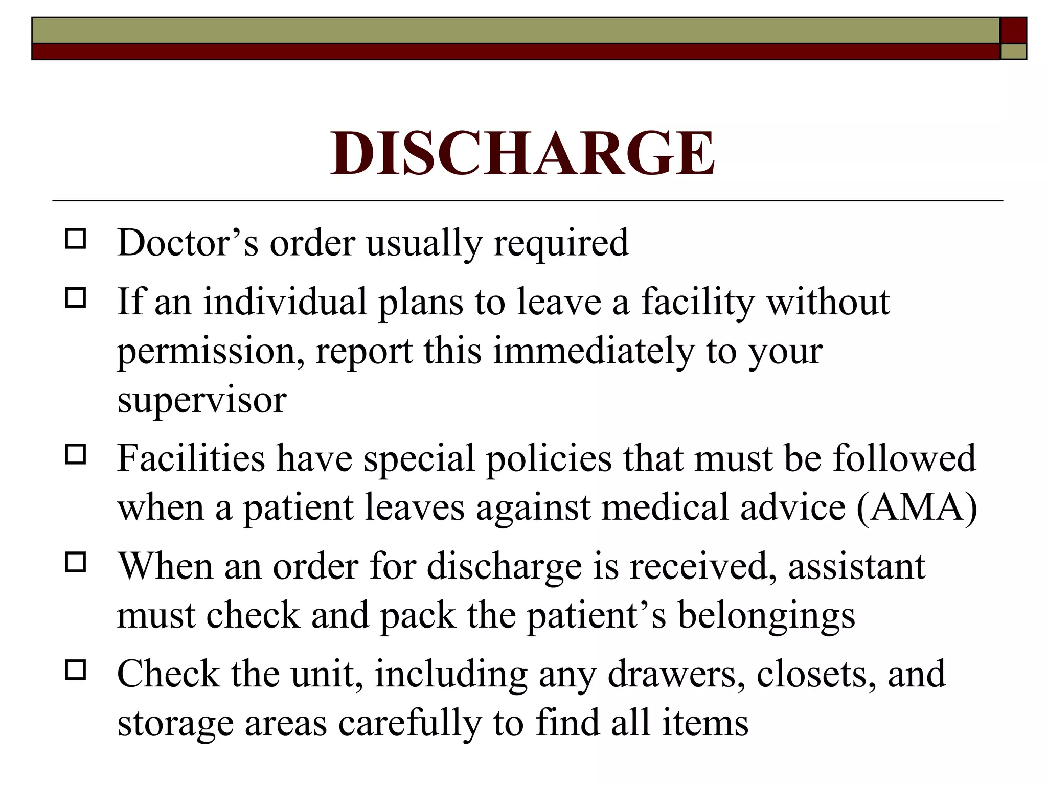 DISCHARGE
   Doctor’s order usually required
   If an individual plans to leave a facility without
    permission, report this immediately to your
    supervisor
   Facilities have special policies that must be followed
    when a patient leaves against medical advice (AMA)
   When an order for discharge is received, assistant
    must check and pack the patient’s belongings
   Check the unit, including any drawers, closets, and
    storage areas carefully to find all items
 